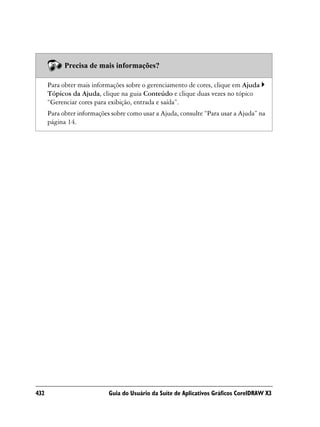 Precisa de mais informações?

      Para obter mais informações sobre o gerenciamento de cores, clique em Ajuda
      Tópicos da Ajuda, clique na guia Conteúdo e clique duas vezes no tópico
      “Gerenciar cores para exibição, entrada e saída”.
      Para obter informações sobre como usar a Ajuda, consulte “Para usar a Ajuda” na
      página 14.




432                         Guia do Usuário da Suíte de Aplicativos Gráficos CorelDRAW X3
 