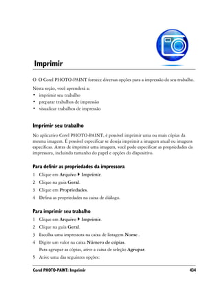 Imprimir
O O Corel PHOTO-PAINT fornece diversas opções para a impressão do seu trabalho.
Nesta seção, você aprenderá a:
• imprimir seu trabalho
• preparar trabalhos de impressão
• visualizar trabalhos de impressão


Imprimir seu trabalho
No aplicativo Corel PHOTO-PAINT, é possível imprimir uma ou mais cópias da
mesma imagem. É possível especificar se deseja imprimir a imagem atual ou imagens
específicas. Antes de imprimir uma imagem, você pode especificar as propriedades da
impressora, incluindo tamanho do papel e opções do dispositivo.

Para definir as propriedades da impressora
1 Clique em Arquivo       Imprimir.
2 Clique na guia Geral.
3 Clique em Propriedades.
4 Defina as propriedades na caixa de diálogo.

Para imprimir seu trabalho
1 Clique em Arquivo       Imprimir.
2 Clique na guia Geral.
3 Escolha uma impressora na caixa de listagem Nome .
4 Digite um valor na caixa Número de cópias.
  Para agrupar as cópias, ative a caixa de seleção Agrupar.
5 Ative uma das seguintes opções:

Corel PHOTO-PAINT: Imprimir                                                      434
 
