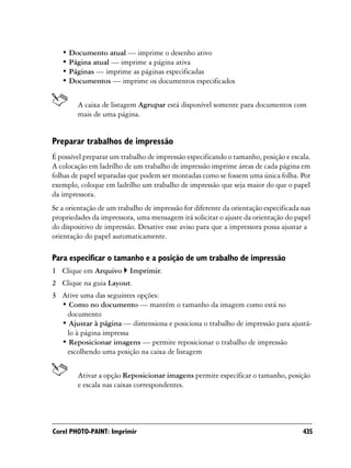 • Documento atual — imprime o desenho ativo
   • Página atual — imprime a página ativa
   • Páginas — imprime as páginas especificadas
   • Documentos — imprime os documentos especificados


        A caixa de listagem Agrupar está disponível somente para documentos com
        mais de uma página.


Preparar trabalhos de impressão
É possível preparar um trabalho de impressão especificando o tamanho, posição e escala.
A colocação em ladrilho de um trabalho de impressão imprime áreas de cada página em
folhas de papel separadas que podem ser montadas como se fossem uma única folha. Por
exemplo, coloque em ladrilho um trabalho de impressão que seja maior do que o papel
da impressora.
Se a orientação de um trabalho de impressão for diferente da orientação especificada nas
propriedades da impressora, uma mensagem irá solicitar o ajuste da orientação do papel
do dispositivo de impressão. Desative esse aviso para que a impressora possa ajustar a
orientação do papel automaticamente.

Para especificar o tamanho e a posição de um trabalho de impressão
1 Clique em Arquivo       Imprimir.
2 Clique na guia Layout.
3 Ative uma das seguintes opções:
  • Como no documento — mantém o tamanho da imagem como está no
   documento
  • Ajustar à página — dimensiona e posiciona o trabalho de impressão para ajustá-
   lo à página impressa
  • Reposicionar imagens — permite reposicionar o trabalho de impressão
   escolhendo uma posição na caixa de listagem


        Ativar a opção Reposicionar imagens permite especificar o tamanho, posição
        e escala nas caixas correspondentes.




Corel PHOTO-PAINT: Imprimir                                                          435
 