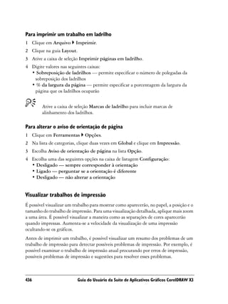 Para imprimir um trabalho em ladrilho
1 Clique em Arquivo       Imprimir.
2 Clique na guia Layout.
3 Ative a caixa de seleção Imprimir páginas em ladrilho.
4 Digite valores nas seguintes caixas:
  • Sobreposição de ladrilhos — permite especificar o número de polegadas da
   sobreposição dos ladrilhos
  • % da largura da página — permite especificar a porcentagem da largura da
   página que os ladrilhos ocuparão


        Ative a caixa de seleção Marcas de ladrilho para incluir marcas de
        alinhamento dos ladrilhos.

Para alterar o aviso de orientação de página
1 Clique em Ferramentas       Opções.
2 Na lista de categorias, clique duas vezes em Global e clique em Impressão.
3 Escolha Aviso de orientação de página na lista Opção.
4 Escolha uma das seguintes opções na caixa de listagem Configuração:
  • Desligado — sempre corresponder à orientação
  • Ligado — perguntar se a orientação é diferente
  • Desligado — não alterar a orientação


Visualizar trabalhos de impressão
É possível visualizar um trabalho para mostrar como aparecerão, no papel, a posição e o
tamanho do trabalho de impressão. Para uma visualização detalhada, aplique mais zoom
a uma área. É possível visualizar a maneira como as separações de cores aparecerão
quando impressas. Aumenta-se a velocidade da visualização de uma impressão
ocultando-se os gráficos.
Antes de imprimir um trabalho, é possível visualizar um resumo dos problemas de um
trabalho de impressão para detectar possíveis problemas de impressão. Por exemplo, é
possível examinar o trabalho de impressão atual procurando por erros de impressão,
possíveis problemas de impressão e sugestões para resolver esses problemas.



436                        Guia do Usuário da Suíte de Aplicativos Gráficos CorelDRAW X3
 