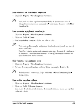 Para visualizar um trabalho de impressão
• Clique em Arquivo      Visualização de impressão.


        Você pode visualizar rapidamente um trabalho de impressão na caixa de
        diálogo Imprimir clicando em Arquivo Imprimir e clique no botão Mini
        visualizar .

Para aumentar a página de visualização
1 Clique em Arquivo      Visualização de impressão.
2 Clique em Exibir    Zoom.
3 Ative a opção Porcentagem e digite um valor na caixa.


        Você pode também ampliar a página de visualização selecionando um nível de
        zoom predefinido.
        Também é possível aplicar mais zoom em uma parte da janela de visualização
        de impressão, clicando-se na ferramenta Zoom na caixa de ferramentas e
        selecionando com marca uma área.

Para visualizar separações de cores
1 Clique em Arquivo      Visualização de impressão.
2 Na barra de propriedades, clique no botão Ativar separações de cores     .


        Para visualizar a composição, clique em Exibir   Visualizar separações
        Composição.

Para ocultar ou exibir gráficos
1 Clique em Arquivo      Visualização de impressão.
2 Clique em Exibir Mostrar imagem.
  Uma marca de seleção ao lado do nome do comando de menu indica que o gráfico
  está sendo exibido.




Corel PHOTO-PAINT: Imprimir                                                      437
 