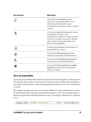 Ferramenta                                  Descrição

                                            A ferramenta Conta-gotas permite
                                            selecionar e copiar propriedades de um
                                            objeto na janela de desenho, como
                                            preenchimento, espessura de linha, tamanho
                                            e efeitos.

                                            A ferramenta Lata de tinta permite aplicar
                                            propriedades do objeto, como
                                            preenchimento, espessura de linha, tamanho
                                            e efeitos, a um objeto na janela de desenho
                                            após a seleção dessas propriedades com a
                                            ferramenta Conta-gotas.

                                            A ferramenta Contorno permite definir as
                                            propriedades de contorno.

                                            A ferramenta Preenchimento permite
                                            definir as propriedades de preenchimento.

                                            A ferramenta Preenchimento interativo
                                            permite aplicar vários preenchimentos.

                                            A ferramenta Preenchimento de malha
                                            interativo permite aplicar uma grade de
                                            malha a um objeto.


Barra de propriedades
A barra de propriedades exibe as funções utilizadas com mais freqüência, relevantes para
a ferramenta ativa ou para a tarefa que você está executando. Embora seja semelhante a
uma barra de ferramentas, a barra de propriedades muda de acordo com a ferramenta
ou tarefa.
Por exemplo, quando você clica na ferramenta Texto na caixa de ferramentas, a barra
de propriedades exibe somente comandos relacionados a texto. No exemplo abaixo, a
barra de propriedades exibe ferramentas de texto, formatação, alinhamento e edição de
texto.




CorelDRAW: Tour pela área de trabalho                                                     33
 