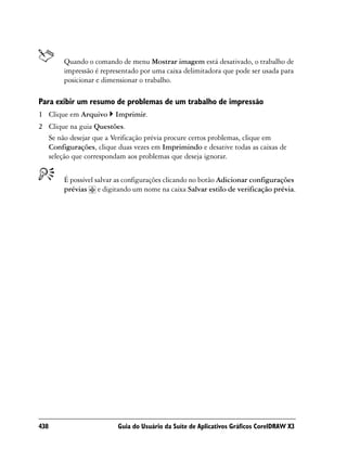 Quando o comando de menu Mostrar imagem está desativado, o trabalho de
        impressão é representado por uma caixa delimitadora que pode ser usada para
        posicionar e dimensionar o trabalho.

Para exibir um resumo de problemas de um trabalho de impressão
1 Clique em Arquivo     Imprimir.
2 Clique na guia Questões.
  Se não desejar que a Verificação prévia procure certos problemas, clique em
  Configurações, clique duas vezes em Imprimindo e desative todas as caixas de
  seleção que correspondam aos problemas que deseja ignorar.


        É possível salvar as configurações clicando no botão Adicionar configurações
        prévias e digitando um nome na caixa Salvar estilo de verificação prévia.




438                      Guia do Usuário da Suíte de Aplicativos Gráficos CorelDRAW X3
 
