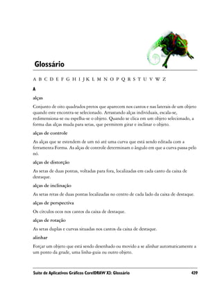 Glossário
A B C D E F G H I JK L M N O P Q R S T U V W Z

A
alças
Conjunto de oito quadrados pretos que aparecem nos cantos e nas laterais de um objeto
quando este encontra-se selecionado. Arrastando alças individuais, escala-se,
redimensiona-se ou espelha-se o objeto. Quando se clica em um objeto selecionado, a
forma das alças muda para setas, que permitem girar e inclinar o objeto.
alças de controle
As alças que se estendem de um nó até uma curva que está sendo editada com a
ferramenta Forma. As alças de controle determinam o ângulo em que a curva passa pelo
nó.
alças de distorção
As setas de duas pontas, voltadas para fora, localizadas em cada canto da caixa de
destaque.
alças de inclinação
As setas retas de duas pontas localizadas no centro de cada lado da caixa de destaque.
alças de perspectiva
Os círculos ocos nos cantos da caixa de destaque.
alças de rotação
As setas duplas e curvas situadas nos cantos da caixa de destaque.
alinhar
Forçar um objeto que está sendo desenhado ou movido a se alinhar automaticamente a
um ponto da grade, uma linha-guia ou outro objeto.



Suíte de Aplicativos Gráficos CorelDRAW X3: Glossário                                439
 