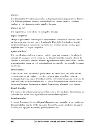 amostra
Um de uma série de retalhos de cor sólida utilizados como amostra para seleção de cores.
Um folheto impresso de amostras é denominado um livro de amostras. Amostra
também se refere às cores contidas na paleta de cores.
amostra de cor
Um fragmento de cores sólidas em uma paleta de cores.
ângulo caligráfico
O ângulo que controla a orientação de uma caneta na superfície de desenho, como a
inclinação da ponta de uma caneta de caligrafia. Uma linha desenhada no ângulo
caligráfico tem pouca ou nenhuma espessura, mas fica mais grossa à medida que o
ângulo se afasta do ângulo caligráfico.
aperto (caminho)
Um controle disponível ao se criar um caminho a partir de uma marca de seleção de
máscara. Os valores de aperto variam de 1 a 10, determinando o quanto a forma do
caminho se aproximará da forma da marca. Quanto maior o valor, mais o novo caminho
se aproximará da marca; ele terá mais nós do que um caminho com um valor de aperto
mais baixo.
área de arraste
A área de uma barra de comando que se arrasta. O arraste dessa área move a barra,
enquanto o arraste de qualquer outra área da barra não tem nenhum efeito. A
localização da área de arraste depende do sistema operacional em uso, da orientação da
barra e da barra estar encaixada ou não. As barras de comando com áreas de arraste
incluem as barras de ferramenta, a caixa de ferramentas e a barra de propriedades.
área de trabalho
Um conjunto de configurações que especifica como as diversas barras de comandos, os
comandos e os botões estão organizados quando se abre o aplicativo.
área de trabalho
A camada de um desenho na qual é possível experimentar e criar objetos para uso futuro.
Essa camada fica fora das bordas da página de desenho. Arraste os objetos da área de
trabalho para a página de desenho quando for utilizá-los.




440                        Guia do Usuário da Suíte de Aplicativos Gráficos CorelDRAW X3
 