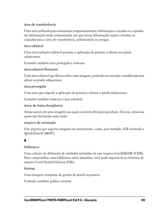 área de transferência
Uma área utilizada para armazenar temporariamente informações cortadas ou copiadas.
As informações serão armazenadas até que novas informações sejam cortadas ou
copiadas para a área de transferência, substituindo as antigas.
área editável
Uma área (seleção) editável permite a aplicação de pintura e efeitos aos pixels
subjacentes.
Consulte também área protegida e máscara.
área editável flutuante
Uma área editável que flutua sobre uma imagem, podendo ser movida e modificada sem
afetar os pixels subjacentes.
área protegida
Uma área que impede a aplicação de pintura e efeitos a pixels subjacentes.
Consulte também máscara e área editável.
áreas de baixa freqüência
Áreas suaves em uma imagem nas quais ocorrem alterações graduais. Ou seja, áreas nas
quais não há bordas nem ruído.
arquivo de animação
Um arquivo que suporta imagens em movimento, como, por exemplo, GIF animado e
QuickTime® (MOV).

B
biblioteca
Uma coleção de definições de símbolos incluídas em um arquivo CorelDRAW (CDR).
Para compartilhar uma biblioteca entre desenhos, você pode exportá-la no formato de
arquivo Corel Symbol Library (CSL).
bitmap
Uma imagem composta de grades de pixels ou pontos.
Consulte também gráfico vetorial.




CorelDRAWCorel PHOTO-PAINTCorel R.A.V.E.: Glossário                               441
 