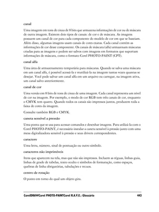canal
Uma imagem em tons de cinza de 8 bits que armazena informações de cor ou de máscara
de outra imagem. Existem dois tipos de canais: de cor e de máscara. As imagens
possuem um canal de cor para cada componente do modelo de cor em que se baseiam.
Além disso, algumas imagens usam canais de cores exatas. Cada canal contém as
informações de cor desse componente. Os canais de máscara (alfa) armazenam máscaras
criadas para as imagens e podem ser salvos com imagens em formatos que suportam
informações de máscara, como o formato Corel PHOTO-PAINT (CPT).
canal alfa
Uma área de armazenamento temporário para máscaras. Quando se salva uma máscara
em um canal alfa, é possível acessá-la e reutilizá-la na imagem tantas vezes quantas se
desejar. Você pode salvar um canal alfa em um arquivo ou carregar, na imagem ativa,
um canal salvo anteriormente.
canal de cor
Uma versão em 8 bits de tons de cinza de uma imagem. Cada canal representa um nível
de cor na imagem. Por exemplo, o modo de cor RGB tem três canais de cor, enquanto
o CMYK tem quatro. Quando todos os canais são impressos juntos, produzem toda a
faixa de cores da imagem.
Consulte também RGB e CMYK.
caneta sensível a pressão
Uma ponta que se usa para acessar comandos e desenhar imagens. Para utilizá-la com o
Corel PHOTO-PAINT, é necessário instalar a caneta sensível à pressão junto com uma
mesa digitalizadora sensível à pressão e seus drivers correspondentes.
caractere
Uma letra, número, sinal de pontuação ou outro símbolo.
caracteres não imprimíveis
Itens que aparecem na tela, mas que não são impressos. Incluem as réguas, linhas-guia,
linhas de grade de tabelas, texto oculto e símbolos de formatação, como espaços,
quebras de linha obrigatórias, tabulações e recuos.
centro de rotação
O ponto em torno do qual um objeto gira.



CorelDRAWCorel PHOTO-PAINTCorel R.A.V.E.: Glossário                                 443
 