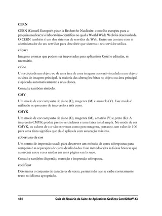 CERN
CERN (Conseil Europeén pour la Recherche Nucléaire, conselho europeu para a
pesquisa nuclear) é o laboratório científico no qual a World Wide Web foi desenvolvida.
O CERN também é um dos sistemas de servidor da Web. Entre em contato com o
administrador do seu servidor para descobrir que sistema o seu servidor utiliza.
clipart
Imagens prontas que podem ser importadas para aplicativos Corel e editadas, se
necessário.
clone
Uma cópia de um objeto ou de uma área de uma imagem que está vinculada a um objeto
ou área de imagem principal. A maioria das alterações feitas no objeto ou área principal
é aplicada automaticamente a seus clones.
Consulte também símbolo.
CMY
Um modo de cor composto de ciano (C), magenta (M) e amarelo (Y). Esse modo é
utilizado no processo de impressão a três cores.
CMYK
Um modo de cor composto de ciano (C), magenta (M), amarelo (Y) e preto (K). A
impressão CMYK produz pretos verdadeiros e uma faixa tonal ampla. No modo de cor
CMYK, os valores de cor são expressos como porcentagens, portanto, um valor de 100
para uma tinta significa que ela é aplicada com saturação máxima.
cobertura de cor
Um termo de impressão usado para descrever um método de cores sobrepostas para
compensar as separações de cores desalinhadas. Esse método evita as faixas brancas que
aparecem entre cores unidas em uma página em branco.
Consulte também dispersão, restrição e impressão sobreposta.
codificar
Determina o conjunto de caracteres de texto, permitindo que se exiba corretamente
texto no idioma apropriado.




444                        Guia do Usuário da Suíte de Aplicativos Gráficos CorelDRAW X3
 