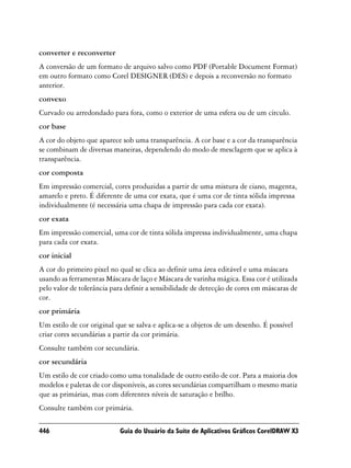 converter e reconverter
A conversão de um formato de arquivo salvo como PDF (Portable Document Format)
em outro formato como Corel DESIGNER (DES) e depois a reconversão no formato
anterior.
convexo
Curvado ou arredondado para fora, como o exterior de uma esfera ou de um círculo.
cor base
A cor do objeto que aparece sob uma transparência. A cor base e a cor da transparência
se combinam de diversas maneiras, dependendo do modo de mesclagem que se aplica à
transparência.
cor composta
Em impressão comercial, cores produzidas a partir de uma mistura de ciano, magenta,
amarelo e preto. É diferente de uma cor exata, que é uma cor de tinta sólida impressa
individualmente (é necessária uma chapa de impressão para cada cor exata).
cor exata
Em impressão comercial, uma cor de tinta sólida impressa individualmente, uma chapa
para cada cor exata.
cor inicial
A cor do primeiro pixel no qual se clica ao definir uma área editável e uma máscara
usando as ferramentas Máscara de laço e Máscara de varinha mágica. Essa cor é utilizada
pelo valor de tolerância para definir a sensibilidade de detecção de cores em máscaras de
cor.
cor primária
Um estilo de cor original que se salva e aplica-se a objetos de um desenho. É possível
criar cores secundárias a partir da cor primária.
Consulte também cor secundária.
cor secundária
Um estilo de cor criado como uma tonalidade de outro estilo de cor. Para a maioria dos
modelos e paletas de cor disponíveis, as cores secundárias compartilham o mesmo matiz
que as primárias, mas com diferentes níveis de saturação e brilho.
Consulte também cor primária.

446                        Guia do Usuário da Suíte de Aplicativos Gráficos CorelDRAW X3
 