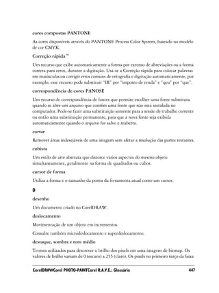 cores compostas PANTONE
As cores disponíveis através do PANTONE Process Color System, baseado no modelo
de cor CMYK.
Correção rápida™
Um recurso que exibe automaticamente a forma por extenso de abreviações ou a forma
correta para erros, durante a digitação. Usa-se a Correção rápida para colocar palavras
em maiúsculas ou corrigir erros comuns de ortografia e digitação automaticamente, por
exemplo, esse recurso pode substituir “IR” por “imposto de renda” e “qeu” por “que”.
correspondência de cores PANOSE
Um recurso de correspondência de fontes que permite escolher uma fonte substituta
quando se abre um arquivo que contém uma fonte que não está instalada no
computador. Pode-se fazer uma substituição somente para a sessão de trabalho corrente
ou então uma substituição permanente, para que a nova fonte seja exibida
automaticamente quando o arquivo for salvo e reaberto.
cortar
Remover áreas indesejáveis de uma imagem sem afetar a resolução das partes restantes.
cubista
Um estilo de arte abstrata que distorce vários aspectos do mesmo objeto
simultaneamente, geralmente na forma de quadrados ou cubos.
cursor de forma
Utiliza a forma e o tamanho da ponta da ferramenta atual como um cursor.

D
desenho
Um documento criado no CorelDRAW.
deslocamento
Movimentação de um objeto em incrementos.
Consulte também microdeslocamento e superdeslocamento.
destaque, sombra e tom médio
Termos utilizados para descrever o brilho dos pixels em uma imagem de bitmap. Os
valores de brilho variam de 0 (escuro) a 255 (claro). Os pixels no primeiro terço da faixa

CorelDRAWCorel PHOTO-PAINTCorel R.A.V.E.: Glossário                                    447
 