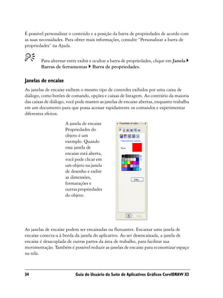 É possível personalizar o conteúdo e a posição da barra de propriedades de acordo com
as suas necessidades. Para obter mais informações, consulte “Personalizar a barra de
propriedades” na Ajuda.


        Para alternar entre exibir e ocultar a barra de propriedades, clique em Janela
        Barras de ferramentas Barra de propriedades.

Janelas de encaixe
As janelas de encaixe exibem o mesmo tipo de controles exibidos por uma caixa de
diálogo, como botões de comando, opções e caixas de listagem. Ao contrário da maioria
das caixas de diálogo, você pode manter as janelas de encaixe abertas, enquanto trabalha
em um documento para que possa acessar rapidamente os comandos e experimentar
diferentes efeitos.
                     A janela de encaixe
                     Propriedades do
                     objeto é um
                     exemplo. Quando
                     essa janela de
                     encaixe está aberta,
                     você pode clicar em
                     um objeto na janela
                     de desenho e exibir
                     as dimensões,
                     formatações e
                     outras propriedades
                     do objeto.




As janelas de encaixe podem ser encaixadas ou flutuantes. Encaixar uma janela de
encaixe conecta-a à borda da janela do aplicativo. Ao ser desencaixada, a janela de
encaixe é desacoplada de outras partes da área de trabalho, para facilitar sua
movimentação. Também é possível reduzir as janelas de encaixe para economizar espaço
na tela.



34                         Guia do Usuário da Suíte de Aplicativos Gráficos CorelDRAW X3
 