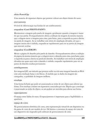 efeito PowerClip
Uma maneira de organizar objetos que permite colocar um objeto dentro de outro.
enevoamento
O nível de diferenciação nas bordas de um sombreamento.
enquadrar (Corel PHOTO-PAINT)
Movimentar a imagem pela janela de imagem, geralmente quando a imagem é maior
do que sua janela. O enquadramento altera a exibição da imagem da mesma maneira
que a rolagem move a imagem para cima, para baixo, para a esquerda ou para a direita
na janela de imagem. Ao se trabalhar com níveis de ampliação elevados, em que a
imagem inteira não é exibida, enquadra-se rapidamente para ver as partes da imagem
que estavam ocultas.
enquadrar (CorelDRAW)
Mover a página de desenho pela janela de desenho. O enquadramento altera a exibição
de página da mesma maneira que a rolagem move o desenho para cima, para baixo, para
a esquerda ou para a direita na janela de desenho. Ao trabalhar com níveis de ampliação
elevados nos quais nem todo o desenho é exibido, enquadre rapidamente para ver as
partes do desenho ocultas previamente.
entrelaçamento
Em imagens GIF, um método que permite exibir na tela uma imagem baseada na Web
com uma resolução baixa e em blocos. À medida que os dados da imagem são
carregados, a qualidade da imagem melhora.
envelope
Uma forma fechada que pode ser posicionada ao redor de um objeto para alterar sua
forma. Um envelope consiste em segmentos conectados por nós. Depois que o envelope
é posicionado ao redor do objeto, os nós podem ser movidos para alterar sua forma.
espacejamento
O espaço entre linhas de texto. O espacejamento é importante para a legibilidade e a
aparência.
espaço de cores
No gerenciamento eletrônico de cores, uma representação virtual de um dispositivo ou
da gama de cores de um modelo de cor. Os limites e contornos do espaço de cores de
um dispositivo são mapeados pelo software de gerenciamento de cores.

CorelDRAWCorel PHOTO-PAINTCorel R.A.V.E.: Glossário                                 449
 
