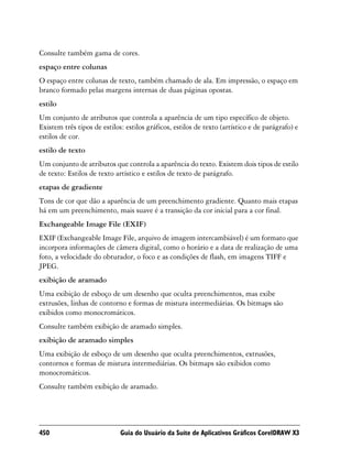 Consulte também gama de cores.
espaço entre colunas
O espaço entre colunas de texto, também chamado de ala. Em impressão, o espaço em
branco formado pelas margens internas de duas páginas opostas.
estilo
Um conjunto de atributos que controla a aparência de um tipo específico de objeto.
Existem três tipos de estilos: estilos gráficos, estilos de texto (artístico e de parágrafo) e
estilos de cor.
estilo de texto
Um conjunto de atributos que controla a aparência do texto. Existem dois tipos de estilo
de texto: Estilos de texto artístico e estilos de texto de parágrafo.
etapas de gradiente
Tons de cor que dão a aparência de um preenchimento gradiente. Quanto mais etapas
há em um preenchimento, mais suave é a transição da cor inicial para a cor final.
Exchangeable Image File (EXIF)
EXIF (Exchangeable Image File, arquivo de imagem intercambiável) é um formato que
incorpora informações de câmera digital, como o horário e a data de realização de uma
foto, a velocidade do obturador, o foco e as condições de flash, em imagens TIFF e
JPEG.
exibição de aramado
Uma exibição de esboço de um desenho que oculta preenchimentos, mas exibe
extrusões, linhas de contorno e formas de mistura intermediárias. Os bitmaps são
exibidos como monocromáticos.
Consulte também exibição de aramado simples.
exibição de aramado simples
Uma exibição de esboço de um desenho que oculta preenchimentos, extrusões,
contornos e formas de mistura intermediárias. Os bitmaps são exibidos como
monocromáticos.
Consulte também exibição de aramado.




450                          Guia do Usuário da Suíte de Aplicativos Gráficos CorelDRAW X3
 