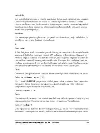 exposição
Um termo fotográfico que se refere à quantidade de luz usada para criar uma imagem.
Caso não haja luz suficiente e o sensor (da câmera digital) ou o filme (da câmera
convencional) capte essa luminosidade, a imagem aparece muito escura (subexposição).
Caso haja muita luz e o sensor ou o filme capte essa luminosidade, a imagem aparece
muito clara (superexposição).
extrusão
Um recurso que permite aplicar uma perspectiva tridimensional, projetando linhas de
um objeto, para criar a ilusão de profundidade.

F
faixa tonal
A distribuição de pixels em uma imagem de bitmap, do escuro (um valor zero indicando
ausência de brilho) ao claro (um valor de 255 indicando brilho intenso). Os pixels no
primeiro terço da faixa são considerados sombras, os no segundo terço são considerados
tons médios e os no último terço são considerados destaques. Em condições ideais, os
pixels de uma imagem devem ser distribuídos por toda a faixa tonal. Um histograma é
uma excelente ferramenta para visualizar e avaliar a faixa tonal das imagens.
filtro
O nome de um aplicativo que converte informações digitais de um formato em outro.
folhas de estilo em cascata (CSS)
Um extensão do HTML que permite a definição de estilos, como cor, fonte e tamanho,
para partes de um documento de hipertexto. As informações de estilo podem ser
compartilhadas por múltiplos arquivos HTML.
Consulte também HTML.
fonte
Um conjunto de caracteres com um único estilo (como itálico), espessura (como negrito)
e tamanho (como 10 pontos) de um tipo como, por exemplo, Times Roman.
fontes TrueType®
Uma especificação de fontes desenvolvida pela Apple. As fontes TrueType são impressas
da maneira como aparecem na tela, podendo ser redimensionadas em qualquer altura.



CorelDRAWCorel PHOTO-PAINTCorel R.A.V.E.: Glossário                                451
 