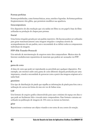 Formas perfeitas
Formas predefinidas, como formas básicas, setas, estrelas e legendas. As formas perfeitas
freqüentemente têm glifos, que permitem modificar sua aparência.
fotocompositora
Um dispositivo de alta resolução que cria saídas em filme ou em papel à base de filme
utilizadas na produção de chapas para prensas.
fractal
Uma forma irregular gerada por um padrão repetitivo. Os fractais podem ser utilizados
para gerar matematicamente uma imagem irregular e complexa através do
acompanhamento de um padrão, sem a necessidade de se definir todos os componentes
individuais da imagem.
FTP (File Transfer Protocol)
Um método de movimentação de arquivos entre dois computadores. Muitos sites da
Internet estabeleceram repositórios de materiais que podem ser acessados via FTP.

G
gama de cores
A faixa de cores que pode ser reproduzida ou percebida por qualquer dispositivo. Por
exemplo, um monitor exibe uma gama de cores diferente daquela produzida por uma
impressora, criando a necessidade de gerenciar cores a partir das imagens originais até a
saída final.
gaussiana
Um tipo de distribuição de pixels que espalha as informações de pixels para fora com a
utilização de curvas em forma de sino em vez de linhas retas.
GIF
Um formato de arquivo gráfico desenvolvido para usar o mínimo de espaço em disco e
que pode ser facilmente lido e trocado entre computadores. Esse formato costuma ser
utilizado na publicação de imagens de 256 cores ou menos na Internet.
girar
Reposicionar e reorientar um objeto virando-o em torno de seu centro de rotação.




452                        Guia do Usuário da Suíte de Aplicativos Gráficos CorelDRAW X3
 