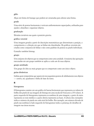 glifo
Alças em forma de losango que podem ser arrastadas para alterar uma forma.
grade
Uma série de pontos horizontais e verticais uniformemente espacejados, utilizados para
ajudar a desenhar e organizar objetos.
graduação
Divisões invisíveis nas quais o ponteiro gravita.
gráfico vetorial
Uma imagem gerada a partir de descrições matemáticas que determinam a posição, o
comprimento e a direção em que as linhas são desenhadas. Os gráficos vetoriais são
criados como conjuntos de linhas e não como padrões de pontos ou pixels individuais.
Consulte também bitmap.
grupo
Um conjunto de objetos que se comportam como uma unidade. A maioria das operações
executadas em um grupo também se aplica a cada um de seus objetos.
grupo aninhado
Um grupo de dois ou mais grupos que se comportam como um único objeto.
guias dinâmicas
Linhas-guia temporárias que aparecem nos seguintes pontos de alinhamento nos objetos
— centro, nó, quadrante e linha de base do texto.

H
histograma
O histograma consiste em um gráfico de barras horizontais que representa os valores de
brilho dos pixels de sua imagem de bitmap em uma escala de 0 (escuro) a 255 (claro). A
parte esquerda do histograma representa as sombras de uma imagem, a parte do meio
representa os tons médios e a parte direita representa as luzes. A altura dos cravejados
indica o número de pixels em cada nível de brilho. Por exemplo, um número elevado de
pixels nas sombras (o lado esquerdo do histograma) indica a presença de detalhes de
imagem nas áreas escuras.




CorelDRAWCorel PHOTO-PAINTCorel R.A.V.E.: Glossário                                  453
 