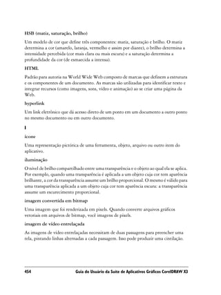 HSB (matiz, saturação, brilho)
Um modelo de cor que define três componentes: matiz, saturação e brilho. O matiz
determina a cor (amarelo, laranja, vermelho e assim por diante), o brilho determina a
intensidade percebida (cor mais clara ou mais escura) e a saturação determina a
profundidade da cor (de esmaecida a intensa).
HTML
Padrão para autoria na World Wide Web composto de marcas que definem a estrutura
e os componentes de um documento. As marcas são utilizadas para identificar texto e
integrar recursos (como imagens, sons, vídeo e animação) ao se criar uma página da
Web.
hyperlink
Um link eletrônico que dá acesso direto de um ponto em um documento a outro ponto
no mesmo documento ou em outro documento.

I
ícone
Uma representação pictórica de uma ferramenta, objeto, arquivo ou outro item do
aplicativo.
iluminação
O nível de brilho compartilhado entre uma transparência e o objeto ao qual ela se aplica.
Por exemplo, quando uma transparência é aplicada a um objeto cuja cor tem aparência
brilhante, a cor da transparência assume um brilho proporcional. O mesmo é válido para
uma transparência aplicada a um objeto cuja cor tem aparência escura: a transparência
assume um escurecimento proporcional.
imagem convertida em bitmap
Uma imagem que foi renderizada em pixels. Quando converte arquivos gráficos
vetoriais em arquivos de bitmap, você imagens de pixels.
imagem de vídeo entrelaçada
As imagens de vídeo entrelaçadas necessitam de duas passagens para preencher uma
tela, pintando linhas alternadas a cada passagem. Isso pode produzir uma cintilação.




454                        Guia do Usuário da Suíte de Aplicativos Gráficos CorelDRAW X3
 
