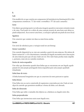L
Lab
Um modelo de cor que contém um componente de luminância (ou iluminação) (L) e dois
componentes cromáticos: "a" (de verde a vermelho) e "b" (de azul a amarelo).
lente
Um objeto que protege parte ou toda uma imagem quando se executam correções tonais
e de cores. Você pode ver o efeito de uma correção através de uma lente sem afetar os
pixels subjacentes. Ao se mover uma lente, a correção é aplicada aos pixels do novo local.
ligadura
Um caractere que consiste em duas ou mais letras unidas.
limiar
Um nível de tolerância para a variação tonal em um bitmap.
limiar (caminho)
Um controle disponível ao se criar um caminho a partir de uma máscara. Os valores de
limiar variam de 1 a 10 e determinam o tamanho do ângulo necessário entre duas seções
de uma máscara para que ali seja criado um nó. Um valor baixo produz mais cúspides
e, portanto, mais nós no caminho resultante.
limite de meia-esquadria
Um valor que determina quando duas linhas que se encontram em um ângulo agudo
passam de uma junção pontiaguda (meia-esquadria) para uma junção quadrada
(chanfrada).
linha base de texto
A linha horizontal imaginária em que os caracteres do texto parecem se apoiar.
linha bézier
Uma linha reta ou curva constituída de segmentos conectados por nós. Cada nó tem
alças de controle que permitem modificar a forma da linha a ser alterada.
linha de dimensão
Uma linha que exibe o tamanho dos objetos ou a distância ou ângulo entre eles.
linha perpendicular
Uma linha que interseciona outra num ângulo reto.

CorelDRAWCorel PHOTO-PAINTCorel R.A.V.E.: Glossário                                   457
 