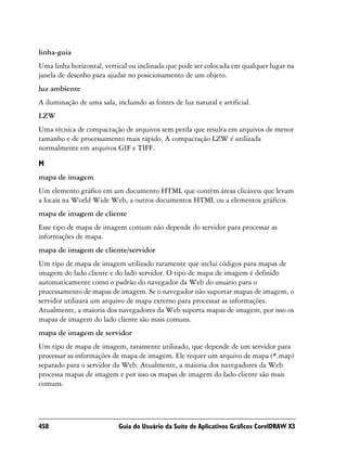 linha-guia
Uma linha horizontal, vertical ou inclinada que pode ser colocada em qualquer lugar na
janela de desenho para ajudar no posicionamento de um objeto.
luz ambiente
A iluminação de uma sala, incluindo as fontes de luz natural e artificial.
LZW
Uma técnica de compactação de arquivos sem perda que resulta em arquivos de menor
tamanho e de processamento mais rápido. A compactação LZW é utilizada
normalmente em arquivos GIF e TIFF.

M
mapa de imagem
Um elemento gráfico em um documento HTML que contém áreas clicáveis que levam
a locais na World Wide Web, a outros documentos HTML ou a elementos gráficos.
mapa de imagem de cliente
Esse tipo de mapa de imagem comum não depende do servidor para processar as
informações de mapa.
mapa de imagem de cliente/servidor
Um tipo de mapa de imagem utilizado raramente que inclui códigos para mapas de
imagem do lado cliente e do lado servidor. O tipo de mapa de imagem é definido
automaticamente como o padrão do navegador da Web do usuário para o
processamento de mapas de imagem. Se o navegador não suportar mapas de imagem, o
servidor utilizará um arquivo de mapa externo para processar as informações.
Atualmente, a maioria dos navegadores da Web suporta mapas de imagem, por isso os
mapas de imagem do lado cliente são mais comuns.
mapa de imagem de servidor
Um tipo de mapa de imagem, raramente utilizado, que depende de um servidor para
processar as informações de mapa de imagem. Ele requer um arquivo de mapa (*.map)
separado para o servidor da Web. Atualmente, a maioria dos navegadores da Web
processa mapas de imagem e por isso os mapas de imagem do lado cliente são mais
comuns.




458                        Guia do Usuário da Suíte de Aplicativos Gráficos CorelDRAW X3
 