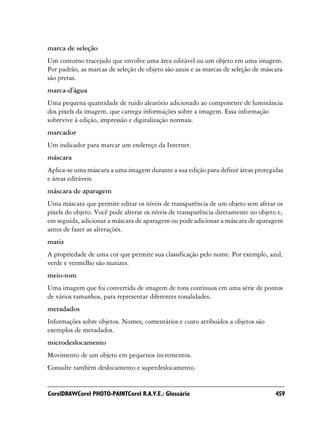 marca de seleção
Um contorno tracejado que envolve uma área editável ou um objeto em uma imagem.
Por padrão, as marcas de seleção de objeto são azuis e as marcas de seleção de máscara
são pretas.
marca-d'água
Uma pequena quantidade de ruído aleatório adicionado ao componente de luminância
dos pixels da imagem, que carrega informações sobre a imagem. Essa informação
sobrevive à edição, impressão e digitalização normais.
marcador
Um indicador para marcar um endereço da Internet.
máscara
Aplica-se uma máscara a uma imagem durante a sua edição para definir áreas protegidas
e áreas editáveis.
máscara de aparagem
Uma máscara que permite editar os níveis de transparência de um objeto sem afetar os
pixels do objeto. Você pode alterar os níveis de transparência diretamente no objeto e,
em seguida, adicionar a máscara de aparagem ou pode adicionar a máscara de aparagem
antes de fazer as alterações.
matiz
A propriedade de uma cor que permite sua classificação pelo nome. Por exemplo, azul,
verde e vermelho são matizes.
meio-tom
Uma imagem que foi convertida de imagem de tons contínuos em uma série de pontos
de vários tamanhos, para representar diferentes tonalidades.
metadados
Informações sobre objetos. Nomes, comentários e custo atribuídos a objetos são
exemplos de metadados.
microdeslocamento
Movimento de um objeto em pequenos incrementos.
Consulte também deslocamento e superdeslocamento.


CorelDRAWCorel PHOTO-PAINTCorel R.A.V.E.: Glossário                                 459
 
