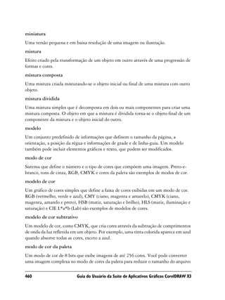 miniatura
Uma versão pequena e em baixa resolução de uma imagem ou ilustração.
mistura
Efeito criado pela transformação de um objeto em outro através de uma progressão de
formas e cores.
mistura composta
Uma mistura criada misturando-se o objeto inicial ou final de uma mistura com outro
objeto.
mistura dividida
Uma mistura simples que é decomposta em dois ou mais componentes para criar uma
mistura composta. O objeto em que a mistura é dividida torna-se o objeto final de um
componente da mistura e o objeto inicial do outro.
modelo
Um conjunto predefinido de informações que definem o tamanho da página, a
orientação, a posição da régua e informações de grade e de linha-guia. Um modelo
também pode incluir elementos gráficos e texto, que podem ser modificados.
modo de cor
Sistema que define o número e o tipo de cores que compõem uma imagem. Preto-e-
branco, tons de cinza, RGB, CMYK e cores da paleta são exemplos de modos de cor.
modelo de cor
Um gráfico de cores simples que define a faixa de cores exibidas em um modo de cor.
RGB (vermelho, verde e azul), CMY (ciano, magenta e amarelo), CMYK (ciano,
magenta, amarelo e preto), HSB (matiz, saturação e brilho), HLS (matiz, iluminação e
saturação) e CIE L*a*b (Lab) são exemplos de modelos de cores.
modelo de cor subtrativo
Um modelo de cor, como CMYK, que cria cores através da subtração de comprimentos
de onda da luz refletida em um objeto. Por exemplo, uma tinta colorida aparece em azul
quando absorve todas as cores, exceto a azul.
modo de cor da paleta
Um modo de cor de 8 bits que exibe imagens de até 256 cores. Você pode converter
uma imagem complexa no modo de cores da paleta para reduzir o tamanho do arquivo

460                       Guia do Usuário da Suíte de Aplicativos Gráficos CorelDRAW X3
 