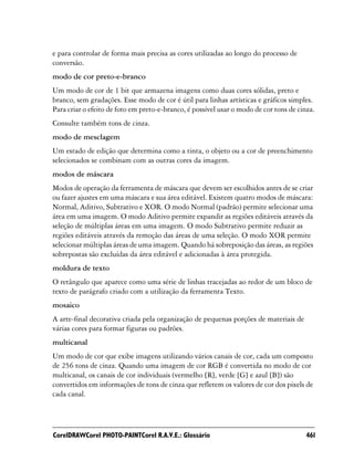 e para controlar de forma mais precisa as cores utilizadas ao longo do processo de
conversão.
modo de cor preto-e-branco
Um modo de cor de 1 bit que armazena imagens como duas cores sólidas, preto e
branco, sem gradações. Esse modo de cor é útil para linhas artísticas e gráficos simples.
Para criar o efeito de foto em preto-e-branco, é possível usar o modo de cor tons de cinza.
Consulte também tons de cinza.
modo de mesclagem
Um estado de edição que determina como a tinta, o objeto ou a cor de preenchimento
selecionados se combinam com as outras cores da imagem.
modos de máscara
Modos de operação da ferramenta de máscara que devem ser escolhidos antes de se criar
ou fazer ajustes em uma máscara e sua área editável. Existem quatro modos de máscara:
Normal, Aditivo, Subtrativo e XOR. O modo Normal (padrão) permite selecionar uma
área em uma imagem. O modo Aditivo permite expandir as regiões editáveis através da
seleção de múltiplas áreas em uma imagem. O modo Subtrativo permite reduzir as
regiões editáveis através da remoção das áreas de uma seleção. O modo XOR permite
selecionar múltiplas áreas de uma imagem. Quando há sobreposição das áreas, as regiões
sobrepostas são excluídas da área editável e adicionadas à área protegida.
moldura de texto
O retângulo que aparece como uma série de linhas tracejadas ao redor de um bloco de
texto de parágrafo criado com a utilização da ferramenta Texto.
mosaico
A arte-final decorativa criada pela organização de pequenas porções de materiais de
várias cores para formar figuras ou padrões.
multicanal
Um modo de cor que exibe imagens utilizando vários canais de cor, cada um composto
de 256 tons de cinza. Quando uma imagem de cor RGB é convertida no modo de cor
multicanal, os canais de cor individuais (vermelho [R], verde [G] e azul [B]) são
convertidos em informações de tons de cinza que refletem os valores de cor dos pixels de
cada canal.




CorelDRAWCorel PHOTO-PAINTCorel R.A.V.E.: Glossário                                     461
 