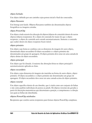 objeto fechado
Um objeto definido por um caminho cujos pontos inicial e final são conectados.
objeto flutuante
Um bitmap sem fundo. Objetos flutuantes também são denominados objetos
fotográficos ou imagens cortadas.
objeto PowerClip
Um objeto criado através da colocação de objetos (objetos de conteúdo) dentro de outros
objetos (objetos recipientes). Se o objeto de conteúdo for maior do que o objeto
recipiente, o objeto de conteúdo será cortado automaticamente. Somente o conteúdo
que couber dentro do objeto recipiente ficará visível.
objeto primário
Um objeto cuja forma se combina com os elementos da imagem de outro objeto,
denominado objeto secundário O objeto secundário e o objeto primário são
denominados um grupo de aparagem. O objeto primário deve estar em uma camada de
objeto abaixo do objeto secundário.
objeto principal
Um objeto que foi clonado. A maioria das alterações feitas no objeto principal é
automaticamente aplicada ao clone.
objeto secundário
Um objeto cujos elementos de imagem são inseridos na forma de outro objeto, objeto
primário. O objeto secundário e o objeto primário são denominados um grupo de
aparagem. O objeto secundário deve estar em uma camada acima do objeto primário.
objeto vetorial
Um objeto específico dentro de um desenho, que é criado como um conjunto de linhas
e não como padrões individuais de pontos ou pixels. Os objetos vetoriais são gerados a
partir de descrições matemáticas que determinam a posição, o comprimento e a direção
nos quais as linhas são desenhadas.
objetos PowerClip aninhados
Recipientes que contêm outros recipientes para formar objetos PowerClip complexos.




464                        Guia do Usuário da Suíte de Aplicativos Gráficos CorelDRAW X3
 