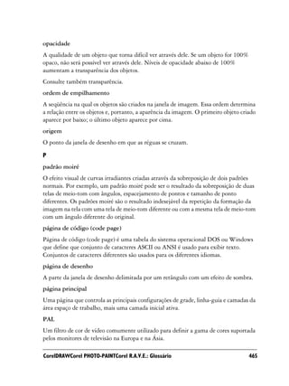 opacidade
A qualidade de um objeto que torna difícil ver através dele. Se um objeto for 100%
opaco, não será possível ver através dele. Níveis de opacidade abaixo de 100%
aumentam a transparência dos objetos.
Consulte também transparência.
ordem de empilhamento
A seqüência na qual os objetos são criados na janela de imagem. Essa ordem determina
a relação entre os objetos e, portanto, a aparência da imagem. O primeiro objeto criado
aparece por baixo; o último objeto aparece por cima.
origem
O ponto da janela de desenho em que as réguas se cruzam.

P
padrão moiré
O efeito visual de curvas irradiantes criadas através da sobreposição de dois padrões
normais. Por exemplo, um padrão moiré pode ser o resultado da sobreposição de duas
telas de meio-tom com ângulos, espacejamento de pontos e tamanho de ponto
diferentes. Os padrões moiré são o resultado indesejável da repetição da formação da
imagem na tela com uma tela de meio-tom diferente ou com a mesma tela de meio-tom
com um ângulo diferente do original.
página de código (code page)
Página de código (code page) é uma tabela do sistema operacional DOS ou Windows
que define que conjunto de caracteres ASCII ou ANSI é usado para exibir texto.
Conjuntos de caracteres diferentes são usados para os diferentes idiomas.
página de desenho
A parte da janela de desenho delimitada por um retângulo com um efeito de sombra.
página principal
Uma página que controla as principais configurações de grade, linha-guia e camadas da
área espaço de trabalho, mais uma camada inicial ativa.
PAL
Um filtro de cor de vídeo comumente utilizado para definir a gama de cores suportada
pelos monitores de televisão na Europa e na Ásia.

CorelDRAWCorel PHOTO-PAINTCorel R.A.V.E.: Glossário                                  465
 