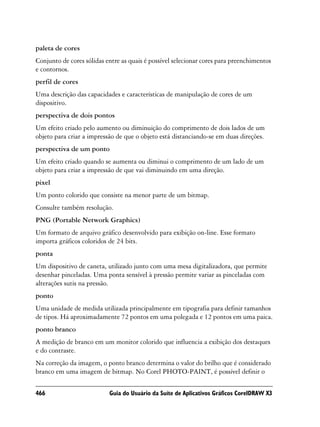 paleta de cores
Conjunto de cores sólidas entre as quais é possível selecionar cores para preenchimentos
e contornos.
perfil de cores
Uma descrição das capacidades e características de manipulação de cores de um
dispositivo.
perspectiva de dois pontos
Um efeito criado pelo aumento ou diminuição do comprimento de dois lados de um
objeto para criar a impressão de que o objeto está distanciando-se em duas direções.
perspectiva de um ponto
Um efeito criado quando se aumenta ou diminui o comprimento de um lado de um
objeto para criar a impressão de que vai diminuindo em uma direção.
pixel
Um ponto colorido que consiste na menor parte de um bitmap.
Consulte também resolução.
PNG (Portable Network Graphics)
Um formato de arquivo gráfico desenvolvido para exibição on-line. Esse formato
importa gráficos coloridos de 24 bits.
ponta
Um dispositivo de caneta, utilizado junto com uma mesa digitalizadora, que permite
desenhar pinceladas. Uma ponta sensível à pressão permite variar as pinceladas com
alterações sutis na pressão.
ponto
Uma unidade de medida utilizada principalmente em tipografia para definir tamanhos
de tipos. Há aproximadamente 72 pontos em uma polegada e 12 pontos em uma paica.
ponto branco
A medição de branco em um monitor colorido que influencia a exibição dos destaques
e do contraste.
Na correção da imagem, o ponto branco determina o valor do brilho que é considerado
branco em uma imagem de bitmap. No Corel PHOTO-PAINT, é possível definir o

466                        Guia do Usuário da Suíte de Aplicativos Gráficos CorelDRAW X3
 