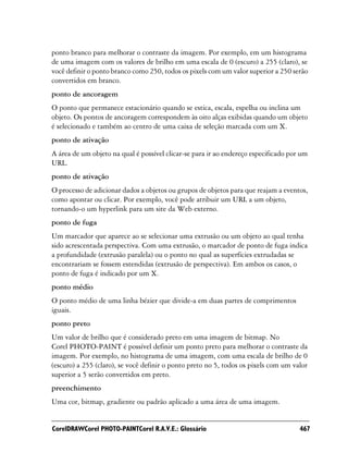 ponto branco para melhorar o contraste da imagem. Por exemplo, em um histograma
de uma imagem com os valores de brilho em uma escala de 0 (escuro) a 255 (claro), se
você definir o ponto branco como 250, todos os pixels com um valor superior a 250 serão
convertidos em branco.
ponto de ancoragem
O ponto que permanece estacionário quando se estica, escala, espelha ou inclina um
objeto. Os pontos de ancoragem correspondem às oito alças exibidas quando um objeto
é selecionado e também ao centro de uma caixa de seleção marcada com um X.
ponto de ativação
A área de um objeto na qual é possível clicar-se para ir ao endereço especificado por um
URL.
ponto de ativação
O processo de adicionar dados a objetos ou grupos de objetos para que reajam a eventos,
como apontar ou clicar. Por exemplo, você pode atribuir um URL a um objeto,
tornando-o um hyperlink para um site da Web externo.
ponto de fuga
Um marcador que aparece ao se selecionar uma extrusão ou um objeto ao qual tenha
sido acrescentada perspectiva. Com uma extrusão, o marcador de ponto de fuga indica
a profundidade (extrusão paralela) ou o ponto no qual as superfícies extrudadas se
encontrariam se fossem estendidas (extrusão de perspectiva). Em ambos os casos, o
ponto de fuga é indicado por um X.
ponto médio
O ponto médio de uma linha bézier que divide-a em duas partes de comprimentos
iguais.
ponto preto
Um valor de brilho que é considerado preto em uma imagem de bitmap. No
Corel PHOTO-PAINT é possível definir um ponto preto para melhorar o contraste da
imagem. Por exemplo, no histograma de uma imagem, com uma escala de brilho de 0
(escuro) a 255 (claro), se você definir o ponto preto no 5, todos os pixels com um valor
superior a 5 serão convertidos em preto.
preenchimento
Uma cor, bitmap, gradiente ou padrão aplicado a uma área de uma imagem.


CorelDRAWCorel PHOTO-PAINTCorel R.A.V.E.: Glossário                                  467
 