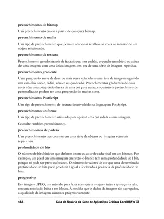 preenchimento de bitmap
Um preenchimento criado a partir de qualquer bitmap.
preenchimento de malha
Um tipo de preenchimento que permite adicionar retalhos de cores ao interior de um
objeto selecionado.
preenchimento de textura
Preenchimento gerado através de fractais que, por padrão, preenche um objeto ou a área
de uma imagem com uma única imagem, em vez de uma série de imagens repetidas.
preenchimento gradiente
Uma progressão suave de duas ou mais cores aplicadas a uma área de imagem seguindo
um caminho linear, radial, cônico ou quadrado. Preenchimentos gradientes de duas
cores têm uma progressão direta de uma cor para outra, enquanto os preenchimentos
personalizados podem ter uma progressão de muitas cores.
preenchimento PostScript
Um tipo de preenchimento de textura desenvolvido na linguagem PostScript.
preenchimento uniforme
Um tipo de preenchimento utilizado para aplicar uma cor sólida a uma imagem.
Consulte também preenchimento.
preenchimentos de padrão
Um preenchimento que consiste em uma série de objetos ou imagens vetoriais
repetitivos.
profundidade de bits
O número de bits binários que definem o tom ou a cor de cada pixel em um bitmap. Por
exemplo, um pixel em uma imagem em preto-e-branco tem uma profundidade de 1 bit,
porque só pode ser preto ou branco. O número de valores de cor que uma determinada
profundidade de bits pode produzir é igual a 2 elevado à potência da profundidade de
bits.
progressivo
Em imagens JPEG, um método para fazer com que a imagem inteira apareça na tela,
em uma resolução baixa e em blocos. À medida que os dados da imagem são carregados,
a qualidade da imagem aumenta progressivamente.

468                       Guia do Usuário da Suíte de Aplicativos Gráficos CorelDRAW X3
 