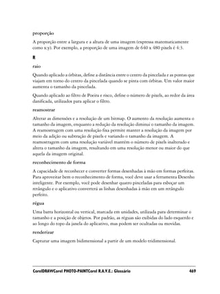 proporção
A proporção entre a largura e a altura de uma imagem (expressa matematicamente
como x:y). Por exemplo, a proporção de uma imagem de 640 x 480 pixels é 4:3.

R
raio
Quando aplicado a órbitas, define a distância entre o centro da pincelada e as pontas que
viajam em torno do centro da pincelada quando se pinta com órbitas. Um valor maior
aumenta o tamanho da pincelada.
Quando aplicado ao filtro de Poeira e risco, define o número de pixels, ao redor da área
danificada, utilizados para aplicar o filtro.
reamostrar
Alterar as dimensões e a resolução de um bitmap. O aumento da resolução aumenta o
tamanho da imagem, enquanto a redução da resolução diminui o tamanho da imagem.
A reamostragem com uma resolução fixa permite manter a resolução da imagem por
meio da adição ou subtração de pixels e variando o tamanho da imagem. A
reamostragem com uma resolução variável mantém o número de pixels inalterado e
altera o tamanho da imagem, resultando em uma resolução menor ou maior do que
aquela da imagem original.
reconhecimento de forma
A capacidade de reconhecer e converter formas desenhadas à mão em formas perfeitas.
Para aproveitar bem o reconhecimento de forma, você deve usar a ferramenta Desenho
inteligente. Por exemplo, você pode desenhar quatro pinceladas para esboçar um
retângulo e o aplicativo converterá as linhas desenhadas à mão em um retângulo
perfeito.
régua
Uma barra horizontal ou vertical, marcada em unidades, utilizada para determinar o
tamanho e a posição de objetos. Por padrão, as réguas são exibidas do lado esquerdo e
ao longo do topo da janela do aplicativo, mas podem ser ocultadas ou movidas.
renderizar
Capturar uma imagem bidimensional a partir de um modelo tridimensional.




CorelDRAWCorel PHOTO-PAINTCorel R.A.V.E.: Glossário                                   469
 