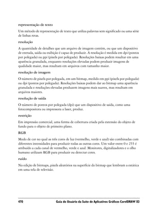 representação de texto
Um método de representação de texto que utiliza palavras sem significado ou uma série
de linhas retas.
resolução
A quantidade de detalhes que um arquivo de imagem contém, ou que um dispositivo
de entrada, saída ou exibição é capaz de produzir. A resolução é medida em dpi (pontos
por polegada) ou ppi (pixels por polegada). Resoluções baixas podem resultar em uma
aparência granulada, enquanto resoluções elevadas podem produzir imagens de
qualidade maior, mas resultam em arquivos com tamanho maior.
resolução de imagem
O número de pixels por polegada, em um bitmap, medido em ppi (pixels por polegada)
ou dpi (pontos por polegada). Resoluções baixas podem dar ao bitmap uma aparência
granulada e resoluções elevadas produzem imagens mais suaves, mas resultam em
arquivos maiores.
resolução de saída
O número de pontos por polegada (dpi) que um dispositivo de saída, como uma
fotocompositora ou impressora a laser, produz.
restrição
Em impressão comercial, uma forma de cobertura criada pela extensão do objeto de
fundo para o objeto de primeiro plano.
RGB
Modo de cor no qual as três cores de luz (vermelho, verde e azul) são combinadas com
diferentes intensidades para produzir todas as outras cores. Um valor entre 0 e 255 é
atribuído a cada canal de vermelho, verde e azul. Monitores, digitalizadores e o olho
humano utilizam RGB para produzir ou detectar cores.
ruído
Na edição de bitmaps, pixels aleatórios na superfície do bitmap que lembram a estática
em uma tela de televisão.




470                       Guia do Usuário da Suíte de Aplicativos Gráficos CorelDRAW X3
 