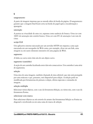 S
sangramento
A parte da imagem impressa que se estende além da borda da página. O sangramento
garante que a imagem final ficará certa na borda do papel após a encadernação e
aparagem.
saturação
A pureza ou vivacidade de uma cor, expressa como ausência de branco. Uma cor com
100% de saturação não contém branco. Uma cor com 0% de saturação é um tom de
cinza.
script CGI
Um aplicativo externo executado por um servidor HTTP em resposta a uma ação
executada em um navegador da Web como, por exemplo, clicar em um link, uma
imagem ou em outro elemento interativo de uma página da Web.
segmento
A linha ou curva entre dois nós de um objeto curvo.
segmento (caminho)
A seção de um caminho localizada entre dois nós consecutivos. Um caminho é uma série
de segmentos.
seleção
Uma área de uma imagem, também chamada de área editável, que não está protegida
por uma máscara e que, portanto, está disponível para edição. A seleção pode ser
modificada por ferramentas de pintura e edição, efeitos especiais e comandos de
imagem.
seleção múltipla
Selecionar vários objetos, com o uso da ferramenta Seleção, ou vários nós, com o uso da
ferramenta Forma.
selecionar com marca
Para selecionar objetos ou nós através do arraste das ferramentas Seleção ou Forma na
diagonal e envolvendo-os em uma caixa de marca de seleção.




CorelDRAWCorel PHOTO-PAINTCorel R.A.V.E.: Glossário                                 471
 