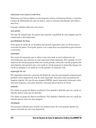 selecionar com marca à mão livre
Selecionar com marcas objetos ou nós enquanto arrasta a ferramenta Forma, e controlar
a forma do delimitador da caixa de marca, como se estivesse desenhando uma linha à
mão livre.
Consulte também selecionar com marca.
sem perda
Um tipo de compactação de arquivo que mantém a qualidade de uma imagem que foi
compactada e descompactada.
sensibilidade da faixa
Uma opção de modo de cor de paleta que permite especificar uma cor de foco para a
conversão de paleta. Você pode ajustar a cor e especificar sua importância para orientar
a conversão.
separação
Um termo de impressão que se refere a uma área onde as cores subjacentes são
removidas para que somente as cores superiores sejam impressas. Por exemplo, se você
imprimir um círculo pequeno sobre um círculo grande, a área sob o círculo pequeno não
será impressa. Isso garante que a cor usada no círculo pequeno se mantenha íntegra em
vez de se sobrepor à cor usada no círculo grande e se misturar a ela.
separação de cor
Em impressão comercial, o processo de divisão de cores em uma imagem composta para
produzir várias imagens em tons de cinza separadas, uma para cada cor primária da
imagem original. No caso de uma imagem CMYK, quatro separações (uma para ciano,
uma para magenta, uma para amarelo e uma para preto) devem ser feitas.
símbolo
Um objeto ou grupo de objetos reutilizável. Um símbolo é definido uma vez e pode ser
referido muitas vezes em um desenho.
Um objeto ou grupo de objetos reutilizável. Um símbolo é definido uma vez e pode ser
referido muitas vezes em uma imagem.
simulação
Um processo utilizado para simular um número maior de cores quando apenas um
número limitado de cores está disponível.



472                        Guia do Usuário da Suíte de Aplicativos Gráficos CorelDRAW X3
 
