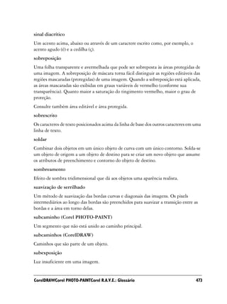 sinal diacrítico
Um acento acima, abaixo ou através de um caractere escrito como, por exemplo, o
acento agudo (é) e a cedilha (ç).
sobreposição
Uma folha transparente e avermelhada que pode ser sobreposta às áreas protegidas de
uma imagem. A sobreposição de máscara torna fácil distinguir as regiões editáveis das
regiões mascaradas (protegidas) de uma imagem. Quando a sobreposição está aplicada,
as áreas mascaradas são exibidas em graus variáveis de vermelho (conforme sua
transparência). Quanto maior a saturação do tingimento vermelho, maior o grau de
proteção.
Consulte também área editável e área protegida.
sobrescrito
Os caracteres de texto posicionados acima da linha de base dos outros caracteres em uma
linha de texto.
soldar
Combinar dois objetos em um único objeto de curva com um único contorno. Solda-se
um objeto de origem a um objeto de destino para se criar um novo objeto que assume
os atributos de preenchimento e contorno do objeto de destino.
sombreamento
Efeito de sombra tridimensional que dá aos objetos uma aparência realista.
suavização de serrilhado
Um método de suavização das bordas curvas e diagonais das imagens. Os pixels
intermediários ao longo das bordas são preenchidos para suavizar a transição entre as
bordas e a área em torno delas.
subcaminho (Corel PHOTO-PAINT)
Um segmento que não está unido ao caminho principal.
subcaminhos (CorelDRAW)
Caminhos que são parte de um objeto.
subexposição
Luz insuficiente em uma imagem.


CorelDRAWCorel PHOTO-PAINTCorel R.A.V.E.: Glossário                                 473
 