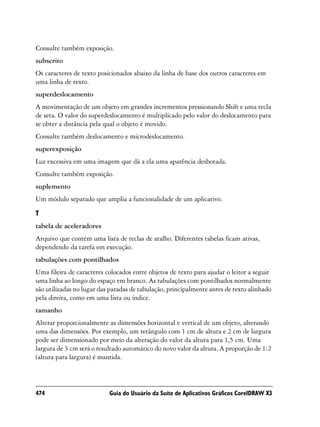 Consulte também exposição.
subscrito
Os caracteres de texto posicionados abaixo da linha de base dos outros caracteres em
uma linha de texto.
superdeslocamento
A movimentação de um objeto em grandes incrementos pressionando Shift e uma tecla
de seta. O valor do superdeslocamento é multiplicado pelo valor do deslocamento para
se obter a distância pela qual o objeto é movido.
Consulte também deslocamento e microdeslocamento.
superexposição
Luz excessiva em uma imagem que dá a ela uma aparência desbotada.
Consulte também exposição.
suplemento
Um módulo separado que amplia a funcionalidade de um aplicativo.

T
tabela de aceleradores
Arquivo que contém uma lista de teclas de atalho. Diferentes tabelas ficam ativas,
dependendo da tarefa em execução.
tabulações com pontilhados
Uma fileira de caracteres colocados entre objetos de texto para ajudar o leitor a seguir
uma linha ao longo do espaço em branco. As tabulações com pontilhados normalmente
são utilizadas no lugar das paradas de tabulação, principalmente antes de texto alinhado
pela direita, como em uma lista ou índice.
tamanho
Alterar proporcionalmente as dimensões horizontal e vertical de um objeto, alterando
uma das dimensões. Por exemplo, um retângulo com 1 cm de altura e 2 cm de largura
pode ser dimensionado por meio da alteração do valor da altura para 1,5 cm. Uma
largura de 3 cm será o resultado automático do novo valor da altura. A proporção de 1:2
(altura para largura) é mantida.




474                        Guia do Usuário da Suíte de Aplicativos Gráficos CorelDRAW X3
 