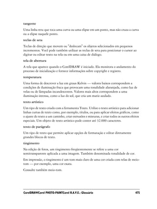 tangente
Uma linha reta que toca uma curva ou uma elipse em um ponto, mas não cruza a curva
ou a elipse naquele ponto.
teclas de seta
Teclas de direção que movem ou "deslocam" os objetos selecionados em pequenos
incrementos. Você pode também utilizar as teclas de seta para posicionar o cursor ao
digitar ou editar texto na tela ou em uma caixa de diálogo.
tela de abertura
A tela que aparece quando o CorelDRAW é iniciado. Ela monitora o andamento do
processo de inicialização e fornece informações sobre copyright e registro.
temperatura
Uma forma de descrever a luz em graus Kelvin — valores baixos correspondem a
condições de iluminação fraca que provocam uma tonalidade alaranjada, como luz de
velas ou de lâmpadas incandescentes. Valores mais altos correspondem a uma
iluminação intensa, como a luz do sol, que cria um matiz azulado.
texto artístico
Um tipo de texto criado com a ferramenta Texto. Utilize o texto artístico para adicionar
linhas curtas de texto como, por exemplo, títulos, ou para aplicar efeitos gráficos, como
o ajuste do texto a um caminho, criar extrusões e misturas, e criar todos os outros efeitos
especiais. Um objeto de texto artístico pode conter até 32.000 caracteres.
texto de parágrafo
Um tipo de texto que permite aplicar opções de formatação e editar diretamente
grandes blocos de texto.
tingimento
Na edição de fotos, um tingimento freqüentemente se refere a uma cor
semitransparente aplicada a uma imagem. Também denominada tonalidade de cor.
Em impressão, o tingimento é um tom mais claro de uma cor criada com telas de meio-
tom — por exemplo, uma cor exata.
Consulte também meio-tom.




CorelDRAWCorel PHOTO-PAINTCorel R.A.V.E.: Glossário                                     475
 