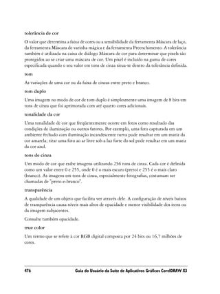 tolerância de cor
O valor que determina a faixa de cores ou a sensibilidade da ferramenta Máscara de laço,
da ferramenta Máscara de varinha mágica e da ferramenta Preenchimento. A tolerância
também é utilizada na caixa de diálogo Máscara de cor para determinar que pixels são
protegidos ao se criar uma máscara de cor. Um pixel é incluído na gama de cores
especificada quando o seu valor em tons de cinza situa-se dentro da tolerância definida.
tom
As variações de uma cor ou da faixa de cinzas entre preto e branco.
tom duplo
Uma imagem no modo de cor de tom duplo é simplesmente uma imagem de 8 bits em
tons de cinza que foi aprimorada com até quatro cores adicionais.
tonalidade da cor
Uma tonalidade de cor que freqüentemente ocorre em fotos como resultado das
condições de iluminação ou outros fatores. Por exemplo, uma foto capturada em um
ambiente fechado com iluminação incandescente turva pode resultar em um matiz da
cor amarela; tirar uma foto ao ar livre sob a luz forte do sol pode resultar em um matiz
da cor azul.
tons de cinza
Um modo de cor que exibe imagens utilizando 256 tons de cinza. Cada cor é definida
como um valor entre 0 e 255, onde 0 é o mais escuro (preto) e 255 é o mais claro
(branco). As imagens em tons de cinza, especialmente fotografias, costumam ser
chamadas de "preto-e-branco".
transparência
A qualidade de um objeto que facilita ver através dele. A configuração de níveis baixos
de transparência causa níveis mais altos de opacidade e menor visibilidade dos itens ou
da imagem subjacentes.
Consulte também opacidade.
true color
Um termo que se refere à cor RGB digital composta por 24 bits ou 16,7 milhões de
cores.




476                        Guia do Usuário da Suíte de Aplicativos Gráficos CorelDRAW X3
 