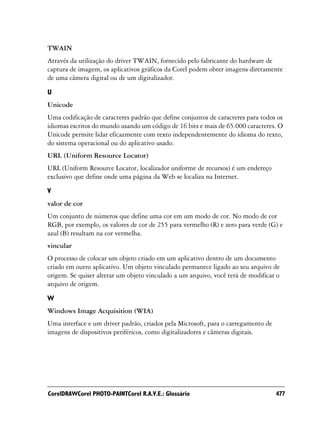 TWAIN
Através da utilização do driver TWAIN, fornecido pelo fabricante do hardware de
captura de imagem, os aplicativos gráficos da Corel podem obter imagens diretamente
de uma câmera digital ou de um digitalizador.

U
Unicode
Uma codificação de caracteres padrão que define conjuntos de caracteres para todos os
idiomas escritos do mundo usando um código de 16 bits e mais de 65.000 caracteres. O
Unicode permite lidar eficazmente com texto independentemente do idioma do texto,
do sistema operacional ou do aplicativo usado.
URL (Uniform Resource Locator)
URL (Uniform Resource Locator, localizador uniforme de recursos) é um endereço
exclusivo que define onde uma página da Web se localiza na Internet.

V
valor de cor
Um conjunto de números que define uma cor em um modo de cor. No modo de cor
RGB, por exemplo, os valores de cor de 255 para vermelho (R) e zero para verde (G) e
azul (B) resultam na cor vermelha.
vincular
O processo de colocar um objeto criado em um aplicativo dentro de um documento
criado em outro aplicativo. Um objeto vinculado permanece ligado ao seu arquivo de
origem. Se quiser alterar um objeto vinculado a um arquivo, você terá de modificar o
arquivo de origem.

W
Windows Image Acquisition (WIA)
Uma interface e um driver padrão, criados pela Microsoft, para o carregamento de
imagens de dispositivos periféricos, como digitalizadores e câmeras digitais.




CorelDRAWCorel PHOTO-PAINTCorel R.A.V.E.: Glossário                                477
 