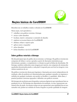 Noções básicas do CorelDRAW
Desenhos são os trabalhos criados e editados no CorelDRAW.
Nesta seção, você aprenderá a:
• trabalhar com gráficos vetoriais e bitmaps
• iniciar e abrir desenhos
• localizar, inserir e armazenar o conteúdo do desenho
• explorar os recursos básicos do CorelDRAW
• desfazer, refazer e repetir ações
• aplicar zoom e enquadrar
• salvar desenhos
• fechar desenhos e sair do CorelDRAW


Sobre gráficos vetoriais e bitmaps
Os dois principais tipos de gráfico são os vetoriais e os bitmaps. Os gráficos vetoriais são
compostos de linhas e curvas e gerados a partir de descrições matemáticas que
determinam a posição, o comprimento e a direção na qual as linhas são desenhadas. Os
bitmaps, também conhecidos como imagens por rastreio, são compostos de minúsculos
quadrados denominados pixels; e cada pixel é mapeado para um local na imagem e tem
valores numéricos de cor.
Os gráficos vetoriais são ideais para logotipos e ilustrações por serem independentes de
resolução, além de poderem ser dimensionados para qualquer tamanho ou impressos e
exibidos em qualquer resolução, sem perder os detalhes e a qualidade. Além disso, é
possível produzir contornos aguçados e definidos com gráficos vetoriais.
Os bitmaps são excelentes para fotografias e pinturas digitais já que reproduzem bem as
gradações de cor. Os bitmaps são dependentes da resolução, ou seja, representam um
número fixo de pixels. Ao mesmo tempo em que apresentam uma qualidade boa no seu
tamanho real, podem ser exibidos de forma irregular ou perder qualidade de imagem


CorelDRAW: Noções básicas do CorelDRAW                                                    37
 