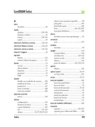 CorelDRAW Índice

A                                                                               objetos com um ponto específico . . . . .98
abrir                                                                           pela grade . . . . . . . . . . . . . . . . . . . . . . .183
     desenhos . . . . . . . . . . . . . . . . . . . . . . . . . 40              pelas linhas-guia . . . . . . . . . . . . . . . . .186
                                                                                texto . . . . . . . . . . . . . . . . . . . 201, 203, 207
ações
                                                                                usar guias dinâmicas . . . . . . . . . . . . . .102
    desfazer . . . . . . . . . . . . . . . . . . . . 229, 230
    desfazer e refazer . . . . . . . . . . . . . . . . . . 43            altura
    refazer . . . . . . . . . . . . . . . . . . . . . . 229, 230              desenhar curvas com especificação . . .54
    repetir . . . . . . . . . . . . . . . . . . . . . . . . . . . 43     amostrar
adicionar chanfros a cantos . . . . . . . 134, 136                          cores . . . . . . . . . . . . . . . . . . . . . . . . . . .155

adicionar filetes a cantos . . . . . . . . . 134, 135                    ampliar
                                                                            desenhos . . . . . . . . . . . . . . . . . . . . . . . . .44
adicionar vieiras a cantos . . . . . . . . . 134, 136
                                                                         apagar . . . . . . . . . . . . . . . . . . . . . . . . . . . . . .129
adquirir imagens . . . . . . . . . . . . . . . . . . . . . . 42
                                                                             conectar linhas . . . . . . . . . . . . . . . . . . .129
agrupar                                                                      em linha reta . . . . . . . . . . . . . . . .129, 132
    objetos . . . . . . . . . . . . . . . . . . . . . . . . . 110            manter os nós . . . . . . . . . . . . . . . . . . . .132
    remover objetos de grupos . . . . . . . . . 111                          objetos . . . . . . . . . . . . . . . . . . . . . . . . . .129
Ajuda . . . . . . . . . . . . . . . . . . . . . . . . . . . . . . . 13       partes de objetos . . . . . . . . . 129, 130, 132
    acessar . . . . . . . . . . . . . . . . . . . . . . . . . . 14       aparar
    alterar idioma . . . . . . . . . . . . . . . . . . . . 11                objetos . . . . . . . . . . . . . . . . . . . . . . . . . .134
    imprimir . . . . . . . . . . . . . . . . . . . . . . . . . 14
                                                                         aplicar zoom . . . . . . . . . . . . . . . . . . . . . . 44, 45
    pesquisar . . . . . . . . . . . . . . . . . . . . . . . . 14
                                                                              no Trace Lab . . . . . . . . . . . . . . . . . . . .231
    VBA . . . . . . . . . . . . . . . . . . . . . . . . . . . . 15
                                                                         arcos . . . . . . . . . . . . . . . . . . . . . . . . . . . . .72, 73
ajustar
     detalhe em resultados de rastreio . . . . 228                       área de trabalho . . . . . . . . . . . . . . . . . . . . .440
     molduras de texto . . . . . . . . . . . . . . . . 195                   barra de propriedades . . . . . . . . . . . . . .33
     perspectiva . . . . . . . . . . . . . . . . . . . . . . 161             barra de status . . . . . . . . . . . . . . . . . . . .35
     texto a caminho . . . . . . . . . . . . . . . . . . 208                 barras de ferramentas . . . . . . . . . . .25, 26
     texto em caminho . . . . . . . . . . . . . . . . 209                    caixa de ferramentas . . . . . . . . . . . . . . .27
                                                                             ferramentas . . . . . . . . . . . . . . . . . . . . . .25
alças de controle
                                                                             janela do aplicativo . . . . . . . . . . . . . . . .22
     mover . . . . . . . . . . . . . . . . . . . . . . . . . . 120
                                                                             janelas de encaixe . . . . . . . . . . . . . . . . .34
alinhar                                                                      terminologia . . . . . . . . . . . . . . . . . . . . . .21
     configurações . . . . . . . . . . . . . . . . . . . . 102
                                                                         área de trabalho (definição) . . . . . . . . . . .440
     desativar ou ativar . . . . . . . . . . . . . . . . 101
     e guias dinâmicas . . . . . . . . . . . . . . . . 102               arquivos
     nós . . . . . . . . . . . . . . . . . . . . . . . . 117, 123            exportar . . . . . . . . . . . . . . . . . . . . .255, 257
     objetos . . . . . . . . . . . . . 96, 97, 98, 99, 102                   exportar para o Microsoft Office . . . .258


Índice                                                                                                                                   479
 