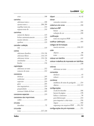 CorelDRAW

       criar . . . . . . . . . . . . . . . . . . . . . . . . . . . . 188   clipart . . . . . . . . . . . . . . . . . . . . . . . . . . . . 41, 42
caminho                                                                    clonar
    adicionar texto a . . . . . . . . . . . . . . . . . 208                    extrusões vetoriais . . . . . . . . . . . . . . . .161
    ajustar texto a . . . . . . . . . . . . . . . . 208, 209               cobertura de cores . . . . . . . . . . . . . . . . . .248
    espelhar texto em . . . . . . . . . . . . . . . . . 210
                                                                           cobertura RIP
    separar texto de . . . . . . . . . . . . . . . . . . 210
                                                                               limiar . . . . . . . . . . . . . . . . . . . . . . . . . .248
caminhos                                                                       redução de cor . . . . . . . . . . . . . . . . . . .248
    extrair de objetos . . . . . . . . . . . . . . . . . 123
                                                                           codificação
    fechar automaticamente . . . . . . . . . . . 129
                                                                                texto em arquivos PDF . . . . . . . . . . . .251
    manter abertos . . . . . . . . . . . . . . . . . . . 129
    quebrar . . . . . . . . . . . . . . . . . . . . . . . . . 123          codificar (definição) . . . . . . . . . . . . . . . . . .444
cancelar a seleção                                                         códigos de formatação
    nós . . . . . . . . . . . . . . . . . . . . . . . . . . . . 119            inserir em texto . . . . . . . . . . . . . .218, 219
cantos                                                                     colar
    adicionar chanfros . . . . . . . . . . . . 134, 136                         objetos . . . . . . . . . . . . . . . . . . . . . . . . . . .88
    adicionar filetes . . . . . . . . . . . . . . 134, 135                      texto . . . . . . . . . . . . . . . . . . . . . . . . . . .196
    adicionar vieiras . . . . . . . . . . . . . 134, 136                   colocar em ladrilho . . . . . . . . . . . . . . . . . .147
    arredondar . . . . . . . . . . . . . . . . . . . . . . . 71            colocar trabalhos de impressão em ladrilhos
    biselar . . . . . . . . . . . . . . . . . . . . . . . . . . 136         . . . . . . . . . . . . . . . . . . . . . . . . . . . . . . . . . . . .238
capitulação                                                                colunas
     adicionar ao texto . . . . . . . . . . . . . . . . 212                    adicionar ao texto . . . . . . . . . . . . . . . .212
     remover de texto . . . . . . . . . . . . . . . . . 212
                                                                           comandos
caracteres                                                                    desfazer . . . . . . . . . . . . . . . . . . . . . . . . . .43
    deslocar . . . . . . . . . . . . . . . . . . . . . . . . 205              refazer . . . . . . . . . . . . . . . . . . . . . . . . . . .43
    endireitar . . . . . . . . . . . . . . . . . . . . . . . 205
                                                                           combinar
    especiais . . . . . . . . . . . . . . . . . . . . . . . . 219
                                                                              molduras de texto de parágrafo . . . . .214
    girar . . . . . . . . . . . . . . . . . . . . . . . . . . . 205
                                                                              objetos . . . . . . . . . . . . . . . . . . . . . .112, 113
    não imprimíveis . . . . . . . . . . . . . . . . . . 219
    propriedades . . . . . . . . . . . . . . . . . . . . 198               configurações
    retornar à linha de base . . . . . . . . . . . 205                         escala de desenho . . . . . . . . . . . . . . . .186
                                                                               layout de página . . . . . . . . . . . . . . . . .178
caracteres especiais . . . . . . . . . . . . . . . . . . 219
                                                                               linhas e contornos . . . . . . . . . . . . . . . . .58
caracteres não imprimíveis                                                     para hifenização . . . . . . . . . . . . . . . . .214
    exibir . . . . . . . . . . . . . . . . . . . . . . . . . . . 219           para importar e colar texto . . . . . . . . .196
círculos                                                                       réguas . . . . . . . . . . . . . . . . . . . . . . . . . .182
     desenhar . . . . . . . . . . . . . . . . . . . . . . . . . 72             segurança em arquivos PDF . . .251, 252
circundar                                                                  configurações de pré-impressão . . . . . . .251
     texto . . . . . . . . . . . . . . . . . . . . . . . 217, 218

Índice                                                                                                                                           481
 
