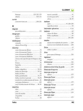 CorelDRAW

       bitmaps . . . . . . . . . . . . . . . . . 129, 222, 223                   inserir conteúdo . . . . . . . . . . . . . . . . . . .41
       objetos . . . . . . . . . . . . . . . . . . . . . 129, 131                reverter para salvo . . . . . . . . . . . . . . . . .43
curvas                                                                           salvar . . . . . . . . . . . . . . . . . . . . . . . . .46, 47
    converter texto em . . . . . . . . . . . . 199, 201                   desfazer
                                                                              ações . . . . . . . . . . . . . . . . . . . . 43, 229, 230
D                                                                             especificar níveis . . . . . . . . . . . . . . . . . .43
dégradé                                                                   desinstalar aplicativos . . . . . . . . . . . . . . . 9, 10
    preenchimentos . . . . . . . . . . . . . . . . . . 144                deslocar . . . . . . . . . . . . . . . . . . . . . . . . . . . . .62
desagrupar                                                                    cópias de objeto . . . . . . . . . . . . . . . . . . .89
    grades . . . . . . . . . . . . . . . . . . . . . . . . . . . 78           linhas espalhadas . . . . . . . . . . . . . . . . . .65
    objetos . . . . . . . . . . . . . . . . . . . . . . . . . 112             texto . . . . . . . . . . . . . . . . . . . . . . .205, 206
desbloquear                                                               detalhe
    camadas . . . . . . . . . . . . . . . . . . . . . . . . 190               ajustar em resultados de rastreio . . . .228
    objetos PowerClip . . . . . . . . . . . . . . . . 141                     suavizar em resultados de rastreio . . .228
desenhar                                                                  Dicas . . . . . . . . . . . . . . . . . . . . . . . . . . . . . . . .13
    com a ferramenta Bézier . . . . . . . . . . . 53                          exibir e ocultar . . . . . . . . . . . . . . . . . . . .15
    com a ferramenta Caneta . . . . . . . . . . . 53                      dicas
    com a ferramenta Mão livre . . . . . . . . . 51                            para rastrear bitmaps . . . . . . . . . . . . . .234
    com a ferramenta Polilinha . . . . . . . . . 52                       digitalizar
    curvas com especificação de largura e altu-                                imagens . . . . . . . . . . . . . . . . . . . . . . . . .42
    ra . . . . . . . . . . . . . . . . . . . . . . . . . . . . . . . 54
    formas . . . . . . . . . . . . . . . . . . . . . . . . . . . 70       dimensionar . . . . . . . . . . . . . . . . . . . . . . . . .106
    legendas . . . . . . . . . . . . . . . . . . . . . . . . . 66             objetos . . . . . . . . . . . . . . . . . . . . . . . . . .106
    linhas . . . . . . . . . . . . . . . . . . . . . . . . . . . 49       distância entre linhas de grade . . . . . . . .183
    linhas caligráficas . . . . . . . . . . . . . . 54, 56                Distorção Empurrar . . . . . . . . . . . . . . . . .124
    linhas de dimensão . . . . . . . . . . . . . 65, 67
                                                                          distorção empurrar
    linhas de fluxo . . . . . . . . . . . . . . . . . . . . 65
                                                                               aplicar . . . . . . . . . . . . . . . . . . . . . . . . . .125
    linhas predefinidas . . . . . . . . . . . . . 54, 57
    linhas sensíveis à pressão . . . . . . . . 54, 56                     Distorção Puxar . . . . . . . . . . . . . . . . . . . . .124
    retardo de reconhecimento de forma . . 81                             distorção puxar
    usar guias dinâmicas . . . . . . . . . . . . . . 102                       aplicar . . . . . . . . . . . . . . . . . . . . . . . . . .125
    usar reconhecimento de forma . . . 80, 81                             Distorção Torcer . . . . . . . . . . . . . . . . . . . .124
desenhos                                                                  distorção torcer
    abrir . . . . . . . . . . . . . . . . . . . . . . . . . . . . 40           aplicar . . . . . . . . . . . . . . . . . . . . . . . . . .125
    criar . . . . . . . . . . . . . . . . . . . . . . . . . . . . . 39
                                                                          Distorção Zíper . . . . . . . . . . . . . . . . . . . . .124
    criar de modelo . . . . . . . . . . . . . . . . . . . 39
    enquadrar . . . . . . . . . . . . . . . . . . . . . 44, 45            distorção zíper
    fechar . . . . . . . . . . . . . . . . . . . . . . . . . . . 48            aplicar . . . . . . . . . . . . . . . . . . . . . . . . . .125


Índice                                                                                                                                      483
 