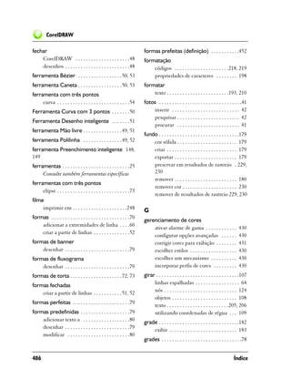 CorelDRAW

fechar                                                                  formas prefeitas (definição) . . . . . . . . . . .452
    CorelDRAW . . . . . . . . . . . . . . . . . . . . .48               formatação
    desenhos . . . . . . . . . . . . . . . . . . . . . . . . .48            códigos . . . . . . . . . . . . . . . . . . . . .218, 219
ferramenta Bézier . . . . . . . . . . . . . . . . . 50, 53                  propriedades de caracteres . . . . . . . . 198
ferramenta Caneta . . . . . . . . . . . . . . . . . 50, 53              formatar
ferramenta com três pontos                                                  texto . . . . . . . . . . . . . . . . . . . . . . . .193, 210
     curva . . . . . . . . . . . . . . . . . . . . . . . . . . . .54    fotos . . . . . . . . . . . . . . . . . . . . . . . . . . . . . . . .41
Ferramenta Curva com 3 pontos . . . . . . .50                               inserir . . . . . . . . . . . . . . . . . . . . . . . . . . 42
                                                                            pesquisar . . . . . . . . . . . . . . . . . . . . . . . . 42
Ferramenta Desenho inteligente . . . . . . .51
                                                                            procurar . . . . . . . . . . . . . . . . . . . . . . . . 41
ferramenta Mão livre . . . . . . . . . . . . . . . 49, 51
                                                                        fundo . . . . . . . . . . . . . . . . . . . . . . . . . . . . . . .179
ferramenta Polilinha . . . . . . . . . . . . . . . 49, 52                   cor sólida . . . . . . . . . . . . . . . . . . . . . . . 179
ferramenta Preenchimento inteligente 148,                                   criar . . . . . . . . . . . . . . . . . . . . . . . . . . . 179
149                                                                         exportar . . . . . . . . . . . . . . . . . . . . . . . . 179
ferramentas . . . . . . . . . . . . . . . . . . . . . . . . . .25           preservar em resultados de rastreio . 229,
     Consulte também ferramentas específicas                                230
                                                                            remover . . . . . . . . . . . . . . . . . . . . . . . . 180
ferramentas com três pontos
                                                                            remover cor . . . . . . . . . . . . . . . . . . . . . 230
     elipse . . . . . . . . . . . . . . . . . . . . . . . . . . . .73
                                                                            remover de resultados de rastreio 229, 230
filme
     imprimir em . . . . . . . . . . . . . . . . . . . . .248           G
formas . . . . . . . . . . . . . . . . . . . . . . . . . . . . . .70
                                                                        gerenciamento de cores
    adicionar a extremidades de linha . . . .60
                                                                            ativar alarme de gama . . . . . . . . . . . .                 430
    criar a partir de linhas . . . . . . . . . . . . . .52
                                                                            configurar opções avançadas . . . . . .                       430
formas de banner                                                            corrigir cores para exibição . . . . . . . .                  431
    desenhar . . . . . . . . . . . . . . . . . . . . . . . . .79            escolher estilos . . . . . . . . . . . . . . . . . .          430
formas de fluxograma                                                        escolher um mecanismo . . . . . . . . . .                     430
    desenhar . . . . . . . . . . . . . . . . . . . . . . . . .79            incorporar perfis de cores . . . . . . . . .                  430
formas de torta . . . . . . . . . . . . . . . . . . . . 72, 73          girar . . . . . . . . . . . . . . . . . . . . . . . . . . . . . . . .107
formas fechadas                                                              linhas espalhadas . . . . . . . . . . . . . . . . . 64
    criar a partir de linhas . . . . . . . . . . .51, 52                     nós . . . . . . . . . . . . . . . . . . . . . . . . . . . . 124
                                                                             objetos . . . . . . . . . . . . . . . . . . . . . . . . . 108
formas perfeitas . . . . . . . . . . . . . . . . . . . . . .79               texto . . . . . . . . . . . . . . . . . . . . . . . .205, 206
formas predefinidas . . . . . . . . . . . . . . . . . . .79                  utilizando coordenadas de régua . . . 109
    adicionar texto a . . . . . . . . . . . . . . . . . .80             grade . . . . . . . . . . . . . . . . . . . . . . . . . . . . . . .182
    desenhar . . . . . . . . . . . . . . . . . . . . . . . . .79            exibir . . . . . . . . . . . . . . . . . . . . . . . . . . 183
    modificar . . . . . . . . . . . . . . . . . . . . . . . .80
                                                                        grades . . . . . . . . . . . . . . . . . . . . . . . . . . . . . . .78


486                                                                                                                                    Índice
 