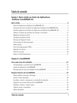 Tabela de conteúdo
Seção I: Bem-vindo ao Suíte de Aplicativos
 Gráficos CorelDRAW X3
Bem-vindo . . . . . . . . . . . . . . . . . . . . . . . . . . . . . . . . . . . . . . . . . . . . . . . . . .3
   Suíte de Aplicativos Gráficos CorelDRAW X3 . . . . . . . . . . . . . . . . . . . . . . . . . . 3
   O que há de novo na Suíte de Aplicativos Gráficos CorelDRAW X3 . . . . . . . . . . 4
   Instalar aplicativos da Suíte de Aplicativos Gráficos CorelDRAW X3 . . . . . . . . . 9
   Alterar o idioma da interface do usuário e da Ajuda . . . . . . . . . . . . . . . . . . . . . . 11
   Registrar produtos Corel . . . . . . . . . . . . . . . . . . . . . . . . . . . . . . . . . . . . . . . . . . 11
   Atualizar produtos Corel . . . . . . . . . . . . . . . . . . . . . . . . . . . . . . . . . . . . . . . . . . 11
   Serviços de Suporte Corel. . . . . . . . . . . . . . . . . . . . . . . . . . . . . . . . . . . . . . . . . . 12
   Convenções da documentação . . . . . . . . . . . . . . . . . . . . . . . . . . . . . . . . . . . . . . 12
   Obter ajuda. . . . . . . . . . . . . . . . . . . . . . . . . . . . . . . . . . . . . . . . . . . . . . . . . . . . 13
   Guia de programação VBA . . . . . . . . . . . . . . . . . . . . . . . . . . . . . . . . . . . . . . . . 15
   Opinião do cliente . . . . . . . . . . . . . . . . . . . . . . . . . . . . . . . . . . . . . . . . . . . . . . . 16
   Outros recursos . . . . . . . . . . . . . . . . . . . . . . . . . . . . . . . . . . . . . . . . . . . . . . . . . 16
   Sobre a Corel Corporation . . . . . . . . . . . . . . . . . . . . . . . . . . . . . . . . . . . . . . . . . 17

Seção II: CorelDRAW
Tour pela área de trabalho . . . . . . . . . . . . . . . . . . . . . . . . . . . . . . . . . . . .21
   Terminologia e conceitos do CorelDRAW . . . . . . . . . . . . . . . . . . . . . . . . . . . . . 21
   Janela do aplicativo CorelDRAW . . . . . . . . . . . . . . . . . . . . . . . . . . . . . . . . . . . 22
   Ferramentas de área de trabalho do CorelDRAW . . . . . . . . . . . . . . . . . . . . . . . 25
Noções básicas do CorelDRAW . . . . . . . . . . . . . . . . . . . . . . . . . . . . . . . . .37
   Sobre gráficos vetoriais e bitmaps . . . . . . . . . . . . . . . . . . . . . . . . . . . . . . . . . . .            37
   Iniciar e abrir desenhos . . . . . . . . . . . . . . . . . . . . . . . . . . . . . . . . . . . . . . . . . . .      38
   Localizar, inserir e armazenar o conteúdo do desenho. . . . . . . . . . . . . . . . . . . . .                       41
   Explorar os recursos básicos do CorelDRAW . . . . . . . . . . . . . . . . . . . . . . . . . . .                     42
   Desfazer, refazer e repetir ações . . . . . . . . . . . . . . . . . . . . . . . . . . . . . . . . . . . . .         43
   Aplicar zoom e enquadrar . . . . . . . . . . . . . . . . . . . . . . . . . . . . . . . . . . . . . . . . .          44
   Salvar desenhos . . . . . . . . . . . . . . . . . . . . . . . . . . . . . . . . . . . . . . . . . . . . . . . . .   46


Tabela de conteúdo                                                                                                      i
 