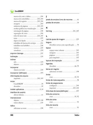CorelDRAW

       marcas de corte e dobra . . . . . . . . . . . .244                J
       marcas de corte/dobra . . . . . . . . . 243, 244                  janela de encaixe Livro de recortes . . . . .41
       marcas de registro . . . . . . . . . . . . 243, 244
                                                                         janelas de encaixe . . . . . . . . . . . . . . . . . . . . .34
       margens . . . . . . . . . . . . . . . . . . . . . . . .243
       números de páginas . . . . . . . . . . 243, 245
       ocultar gráficos na visualização . . . . .240                     K
       orientação de página . . . . . . . . . . . . . .238               kerning . . . . . . . . . . . . . . . . . . . . . . . . .201, 205
       separações de cores . . . . . . . . . . . . . . .246
       telas de meio-tom . . . . . . . . . . . . 224, 247                L
       texto . . . . . . . . . . . . . . . . . . . . . . . . . . .237
                                                                         Lab de ajuste de imagem . . . . . . . . . . . . .225
       tópicos da Ajuda . . . . . . . . . . . . . . . . . .14
       trabalhos de bureau de serviços . . . . .241                      largura
       trabalhos em ladrilhos . . . . . . . . . . . . .238                    desenhar curvas com especificação . . 54
       vetores . . . . . . . . . . . . . . . . . . . . . . . . . .237    layout
       visualizar . . . . . . . . . . . . . . . . . . . . . . .239           espaço entre colunas . . . . . . . . . . . . .             243
imprimir bitmaps . . . . . . . . . . . . . . . . . . . .237                  margens . . . . . . . . . . . . . . . . . . . . . . .      243
                                                                             páginas . . . . . . . . . . . . . . . . . . . . . . . .    177
inclinação . . . . . . . . . . . . . . . . . . . . . . . . . . .124
                                                                             para imprimir . . . . . . . . . . . . . . . . . . .        237
inclinar
                                                                         layouts de imposição . . . . . . . . . . . . . . . . .243
      nós . . . . . . . . . . . . . . . . . . . . . . . . . . . . .124
      objetos . . . . . . . . . . . . . . . . . . . . . . . . . .124     legendas
                                                                             desenhar . . . . . . . . . . . . . . . . . . . . . .66, 79
incorporar
    objetos no texto . . . . . . . . . . . . . . . . . .218              letras em negrito
                                                                              adicionar ao texto . . . . . . . . . . . . . . . . 198
incorporar (definição) . . . . . . . . . . . . . . . .455
                                                                         limite
informações do arquivo
                                                                              criar . . . . . . . . . . . . . . . . . . . . . . . . . .91, 92
     imprimir . . . . . . . . . . . . . . . . . . . . 243, 245
                                                                         limite de meia-esquadria . . . . . . . . . . . . . . .58
iniciar
      CorelDRAW . . . . . . . . . . . . . . . . . . . . .39              limite de sangramento
      desenhos . . . . . . . . . . . . . . . . . . . . . . . . .39            configurar . . . . . . . . . . . . . . . . . . . . . . 244
                                                                              imprimir . . . . . . . . . . . . . . . . . . . .243, 244
instalar aplicativos . . . . . . . . . . . . . . . . . . 9, 10
                                                                         linha base de texto(definição) . . . . . . . . .457
interface do usuário
     alterar idioma . . . . . . . . . . . . . . . . . . . . .11          linha de contorno
                                                                              criar . . . . . . . . . . . . . . . . . . . . . . . . . .91, 92
interseccionar
     objetos . . . . . . . . . . . . . . . . . . . . . . 137, 138        linha de corte
     vários objetos . . . . . . . . . . . . . . . . . . . .139                criar . . . . . . . . . . . . . . . . . . . . . . . . . . . . 92

itálico                                                                  linha de recorte
      adicionar ao texto . . . . . . . . . . . . . . . .198                   criar . . . . . . . . . . . . . . . . . . . . . . . . . . . . 91



488                                                                                                                                  Índice
 