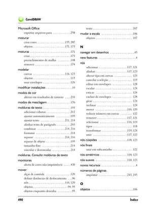 CorelDRAW

Microsoft Office                                                              texto . . . . . . . . . . . . . . . . . . . . . . . . . . . 207
    exportar arquivos para . . . . . . . . . . . .258                  mudar a escala . . . . . . . . . . . . . . . . . . . . . .106
misturar                                                                  objetos . . . . . . . . . . . . . . . . . . . . . . . . . 107
    criar cores . . . . . . . . . . . . . . . . . . . 155, 287
    objetos . . . . . . . . . . . . . . . . . . . . . . 171, 173       N
misturas . . . . . . . . . . . . . . . . . . . . . . . . . . . .171    navegar em desenhos . . . . . . . . . . . . . . . . .45
    criar . . . . . . . . . . . . . . . . . . . . . . . . . . . .173
                                                                       new features . . . . . . . . . . . . . . . . . . . . . . . . . .4
    preenchimentos de malha . . . . . . . . .148
    remover . . . . . . . . . . . . . . . . . . . . . . . . .174       nós
                                                                              adicionar . . . . . . . . . . . . . . . . . . . .117, 121
modelar
                                                                              alinhar . . . . . . . . . . . . . . . . . . . . . .117, 123
   curvas . . . . . . . . . . . . . . . . . . . . . . 116, 123
                                                                              alterar tipo em curvas . . . . . . . . . . . . 123
   objetos . . . . . . . . . . . . . . . . . . . . . . . . . .115
                                                                              cancelar a seleção . . . . . . . . . . . . . . . . 119
   usar envelopes . . . . . . . . . . . . . . . . . . .126
                                                                              editar em envelopes . . . . . . . . . . . . . . 128
modificar instalações . . . . . . . . . . . . . . . . . .10                   escalar . . . . . . . . . . . . . . . . . . . . . . . . . 124
modos de cor                                                                  esticar . . . . . . . . . . . . . . . . . . . . . . . . . 124
   alterar em resultados de rastreio . . . .233                               excluir de envelopes . . . . . . . . . . . . . . 128
modos de mesclagem . . . . . . . . . . . . . . . .176                         girar . . . . . . . . . . . . . . . . . . . . . . . . . . . 124
                                                                              inclinar . . . . . . . . . . . . . . . . . . . . . . . . 124
molduras de texto . . . . . . . . . . . . . . . . . . .193
                                                                              mover . . . . . . . . . . . . . . . . . . . . . .116, 120
    adicionar colunas . . . . . . . . . . . . . . . . .212
                                                                              reduzir número em curvas . . . . . . . . 122
    ajustar automaticamente . . . . . . . . . .195
                                                                              remover . . . . . . . . . . . . . . . . . . . . .117, 121
    ajustar texto . . . . . . . . . . . . . . . . . 211, 214
                                                                              selecionar . . . . . . . . . . . . . . . . . . .116, 119
    alinhar texto de parágrafo . . . . . . . . . .203
                                                                              tipos . . . . . . . . . . . . . . . . . . . . . . . . . . . 118
    combinar . . . . . . . . . . . . . . . . . . . 214, 216
                                                                              transformar . . . . . . . . . . . . . . . . . .119, 124
    formatar . . . . . . . . . . . . . . . . . . . . . . . .214
                                                                              unir . . . . . . . . . . . . . . . . . . . . . . . .117, 122
    separar . . . . . . . . . . . . . . . . . . . . .214, 216
    separar de objeto . . . . . . . . . . . . . . . . .195             nós cúspides . . . . . . . . . . . . . . . . . . . .118, 123
    tamanho fixo . . . . . . . . . . . . . . . . . . . .214            nós finais
    vincular e desvincular . . . . . . . . . . . . .214                     unir em subcaminho . . . . . . . . . . . . . 122
molduras. Consulte molduras de texto                                   nós simétricos . . . . . . . . . . . . . . . . . . .118, 123
monitores                                                              nós suaves . . . . . . . . . . . . . . . . . . . . . .118, 123
   alerta de cores não imprimíveis . . . . .430                        novos recursos . . . . . . . . . . . . . . . . . . . . . . . .4
mover                                                                  números de páginas
   alças de controle . . . . . . . . . . . . . . . . .120                 imprimir . . . . . . . . . . . . . . . . . . . .243, 245
   definir distâncias de deslocamento . . .96
   nós . . . . . . . . . . . . . . . . . . . . . . . . . 116, 120      O
   objetos . . . . . . . . . . . . . . . . . . . . . . . .94, 95
                                                                       objetos . . . . . . . . . . . . . . . . . . . . . . . . . . . . .106
   objetos enquanto desenha . . . . . . . . . .95

490                                                                                                                                 Índice
 
