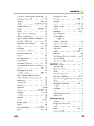 CorelDRAW

    adicionar aos recipientes PowerClip . 139                                 incorporar no texto . . . . . . . . . . . . . . .218
    adicionar efeitos 3D . . . . . . . . . . . . . . 157                      misturar . . . . . . . . . . . . . . . . . . . .171, 173
    agrupar . . . . . . . . . . . . . . . . . . . . . 110, 111                modelar . . . . . . . . . . . . . . . . . . . . . . . . .115
    alinhar . . . . . . . . . . . . . 96, 97, 98, 99, 102                     mover . . . . . . . . . . . . . . . . . . . . 94, 95, 182
    alinhar texto por . . . . . . . . . . . . . . . . . 203                   mudar a escala . . . . . . . . . . . . . . . . . . .107
    apagar . . . . . . . . . . . . . . . . . . 129, 130, 132                  ordem . . . . . . . . . . . . . . . . . . . . . .105, 106
    aparar . . . . . . . . . . . . . . . . . . . . . . . . . . 134            posicionar . . . . . . . . . . . . . . . . . . . . .94, 95
    aplicar efeitos de distorção . . . . . . . . . 124                        preenchimentos . . . . . . . . . . . . . . . . . .143
    aplicar perspectiva . . . . . . . . . . . . . . . . 160                   recortar,objetos
    aplicar preenchimentos uniformes a . 143                                       copiar 88
    cancelar a seleção de . . . . . . . . . . . . . . . 86                    remover contornos . . . . . . . . . . . . . . . . .60
    circundar texto em torno . . . . . . 217, 218                             remover perspective . . . . . . . . . . . . . . .161
    colar . . . . . . . . . . . . . . . . . . . . . . . . . . . . 88          salvar selecionados . . . . . . . . . . . . . . . . .47
    combinar . . . . . . . . . . . . . . . . . . . 112, 113                   selecionar . . . . . . . . . . . . . . . . . . . . .84, 85
    converter de contornos . . . . . . . . . . . . . 60                       soldar . . . . . . . . . . . . . . . . . . . . . .137, 138
    converter em curvas . . . . . . . . . . . . . . 116                       tamanho . . . . . . . . . . . . . . . . . . . . . . . .106
    copiar . . . . . . . . . . . . . . . . . . . . . . . . . . . 87           transformar efeitos de cor e tom . . . . .225
    copiar contorno . . . . . . . . . . . . . . . . . . . 60                  usar envelopes . . . . . . . . . . . . . . . . . . .126
    copiar efeitos . . . . . . . . . . . . . . . . . . . . . 93               vincular a molduras de texto . . . . . . .216
    copiar propriedades . . . . . . . . . . . . . . . . 92             objetos de curva . . . . . . . . . . . . . . . . . . . . .115
    copiar tamanho, posição, ou rotação . . 93                             adicionar nós . . . . . . . . . . . . . . . . . . . .121
    cortar . . . . . . . . . . . . . . . . . . . . . . 129, 131            alterar tipo de nó . . . . . . . . . . . . . . . . .123
    criar a partir de áreas . . . . . . . . . . . . . . . 91               Bézier . . . . . . . . . . . . . . . . . . . . . . . . . . .53
    criar PowerClip . . . . . . . . . . . . . . 139, 140                   converter objetos em . . . . . . . . . . . . . .116
    curva. Consulte objetos de curva                                       desenhar à mão livre . . . . . . . . . . . .51, 52
    definir distâncias de deslocamento . . . 96                            desenhar com especificação de largura e
    desagrupar . . . . . . . . . . . . . . . . . . . . . . 112             altura . . . . . . . . . . . . . . . . . . . . . . . . . . . .54
    dimensionar . . . . . . . . . . . . . . . . . . . . . 106              manipular segmentos . . . . . . . . .117, 121
    distorcer . . . . . . . . . . . . . . . . . . . . . . . . 125          modelar . . . . . . . . . . . . . . . . . . . . . . . . .116
    distribuir . . . . . . . . . . . . . . . . . . . . . . 96, 98          modificar . . . . . . . . . . . . . . . . . . . . . . .124
    dividir . . . . . . . . . . . . . . . . . . 129, 130, 131              nós . . . . . . . . . . . . . . . . . . . . . . . . . . . . .119
    duplicar . . . . . . . . . . . . . . . . . . . . . . 87, 88            reduzir número de nós . . . . . . . . . . . .122
    espalhar . . . . . . . . . . . . . . . . . . . . . . . . . 62          remover nós . . . . . . . . . . . . . . . . . . . . .121
    espelhar . . . . . . . . . . . . . . . . . . . . . . . . 107
                                                                       objetos PowerClip . . . . . . . . . . . . . . . . . . .139
    excluir . . . . . . . . . . . . . . . . . . . . . . . . 87, 90
                                                                           aninhar . . . . . . . . . . . . . . . . . . . . . . . . .140
    excluir partes . . . . . . . . . . . . . . . . . . . . 133
                                                                           bloquear e desbloquear . . . . . . . . . . . .141
    exibir . . . . . . . . . . . . . . . . . . . . . . . . . . . 188
                                                                           copiar . . . . . . . . . . . . . . . . . . . . . . . . . .140
    fazer interseção . . . . . . . . . . 137, 138, 139
                                                                           criar . . . . . . . . . . . . . . . . . . . . . . . .139, 140
    girar . . . . . . . . . . . . . . . . . . . . . . . 107, 108
                                                                           editar conteúdo . . . . . . . . . . . . . . . . . .141

Índice                                                                                                                                 491
 