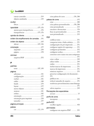 CorelDRAW

       extrair conteúdo . . . . . . . . . . . . . . . . . .219               criar paletas de cores . . . . . . . . . .156, 288
       objetos aninhados . . . . . . . . . . . . . . . .139           paletas de cores . . . . . . . . . . . . . . . . . . . . .152
ocultar                                                                    criar . . . . . . . . . . . . . . . . . . . . . . . . . . . 288
    Dicas . . . . . . . . . . . . . . . . . . . . . . . . . . . .15        criar paletas personalizadas . . . .156, 288
opacidade . . . . . . . . . . . . . . . . . . . . . . 175, 176             criar personalizada . . . . . . . . . . . . . . 233
    ajustar para transparências . . . . . . . . .176                       encaixar e desencaixar . . . . . . . . . . . . 156
    transparências . . . . . . . . . . . . . . . 175, 176                  fixas ou personalizadas . . . . . . . . . . . 154
                                                                           usar personalizada . . . . . . . . . . . . . . . 233
opinião do cliente . . . . . . . . . . . . . . . . . . . . .16
                                                                      PDF
ordem de empilhamento de camadas . .191
                                                                             codificar texto . . . . . . . . . . . . . . . . . . . 251
ordem de objetos . . . . . . . . . . . . . . . . . . .105                    compactar texto e linha artística . . . . 251
    alterar . . . . . . . . . . . . . . . . . . . . . . 105, 106             configurações de pré-impressão . . . . 251
orientação . . . . . . . . . . . . . . . . . . . . . . . . . .177            configurar opções de segurança . . . . 251
    imprimir . . . . . . . . . . . . . . . . . . . . . . . .238              configurar permissões . . . . . . . . . . . . 252
    página . . . . . . . . . . . . . . . . . . . . . . . . . .178            configurar senhas . . . . . . . . . . . . . . . . 253
otimizar                                                                     converter cores exatas em cores compostas
    arquivos PDF . . . . . . . . . . . . . . . . . . .253                     . . . . . . . . . . . . . . . . . . . . . . . . . . . . . . . 251
                                                                             criar e editar . . . . . . . . . . . . . . . . . . . . 249
                                                                             editar estilos . . . . . . . . . . . . . . . . . . . . 249
P
                                                                             estilos . . . . . . . . . . . . . . . . . . . . . . . . . 251
padrões                                                                      incluir marcas da impressora . . . . . . 251
    texto . . . . . . . . . . . . . . . . . . . . . . . 197, 199             marcas da impressora . . . . . . . . . . . . 251
páginas                                                                      otimizar arquivos . . . . . . . . . . . . . . . . 253
    adicionar . . . . . . . . . . . . . . . . . . . . . . . .181             preservar configurações do documento .
    configurações . . . . . . . . . . . . . . . . . . . .177                 251
    excluir . . . . . . . . . . . . . . . . . . . . . . . . . .181           publicar em . . . . . . . . . . . . . . . . . . . . . 249
    exibir . . . . . . . . . . . . . . . . . . . . . . . . . . .188          reduzir tamanho de arquivo . . . . . . . 251
    fundo . . . . . . . . . . . . . . . . . . . . . . . . . .179             renderizar preenchimentos como bitmaps
    layout . . . . . . . . . . . . . . . . . . . . . . . . . .177             . . . . . . . . . . . . . . . . . . . . . . . . . . . . . . . 251
    mover objetos . . . . . . . . . . . . . . . . . . . .182                 salvar arquivos . . . . . . . . . . . . . . . . . . 249
    nomear . . . . . . . . . . . . . . . . . . . . . . . . .181       Percepções dos especialistas
    ordem . . . . . . . . . . . . . . . . . . . . . . . . . .182          acessar . . . . . . . . . . . . . . . . . . . . . . . . . . 15
    orientação . . . . . . . . . . . . . . . . . . . . . . .177       perfis de cores
    orientação para imprimir . . . . . . . . . .238                        incorporar . . . . . . . . . . . . . . . . . . . . . . 430
    tamanho . . . . . . . . . . . . . . . . . . . . . . . .177
                                                                      perfis ICC
páginas principais . . . . . . . . . . . . . . . . . . . .187              escolher opções . . . . . . . . . . . . . . . . . . 430
paletas                                                               permissões
     cor . . . . . . . . . . . . . . . . . . . . . . . . . 152, 154       configurar em arquivos PDF . . . . . . 252


492                                                                                                                                  Índice
 
